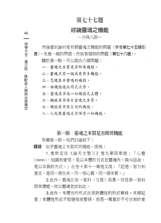第七十七題
                 綜論靈魂之機能
46
                   一分為八節一

單      然後要討論的是有關靈魂之機能的問題(參看第七十五題引
言    言)。先看一般的問題;然後看個別的問題(第七十八題)。
第         關於第一點，可以提出八個問題:

開         一、靈魂之本質是否即其機能。

論         二、靈魂只有一個或有許多機能。
劃
造         三、怎樣區分靈魂的機能。
人
類         四、論機能彼此間之次序。
與
治         五、靈魂是否為一切機能之主體。
理
萬         六、機能是否源自靈魂之本質。
物         七、機能是否源自別的機能。

          八、人死後靈魂是否保有一切機能。




             第一節靈魂之本質是否即其機能
          有關第一節，我們討論如下:

     質提    似乎靈魂之本質即其機能。因為:

           1 .奧斯定在《論天主聖三》卷九第四章說:    í 心靈

     (mens) 、知識和愛情，是以本體的方式在靈魂內，換句話說，

     是以本質的方式。」在卷十第十一章他又說:       í 記憶、智力和

     意志，是同一個生命，同一個心靈，同一個本質。」

           2. 此外，靈魂比第一質料(元質)高貴。但是第一質料

     即其潛能。所以靈魂吏該如此。

           3. 此外，本體恆的形式比依附體性的形式單純。其標記

     是:本體性形式不能變強或變弱，而是       a 種基於不可分割的東
 