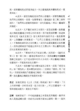 西。依附體性形式即是其能力。所以靈魂既為本體性形式，更

是如此。

      4. 此外，感官性機能是我們用以感覺的，而智性機能是              47
我們用以理解的。但是，按哲學家在《靈魂論》卷二第二章所

說的，   1 我們用以感覺和理解者，首先是靈魂 J '所以，靈魂即，第
                                              集
其機能。                                          }
      5. 此外，凡不屬於東西之本質的，都是依附體。如果靈              第

魂之機能是靈魂之本質以外的東西，那只能是依附體。但這與                   七
                                              十
奧斯定在《論天主聖三》卷九第四章所說的不合。他在那裡                    七
說，上面質疑 1 .所歷數者，       1 它們之在靈魂上有如是在主體         個
                                              市示

上，不像顏色或形狀之在形體上，或別的品質或量度之在形體                   品開

                                              靈
上;因為這類東西不能越出其所在之主體以外，而心靈則也能                   魂
                                              之
認知並愛慕別的東西。」                                   機

      6. 此外，   1 單純的形式不能當主體 J (波其武，   <<論天主

聖三》卷一第二章)。靈魂是單純的形式，因為如第七十五題第

五節己說過的，它不是由質料和形式合成的。所以靈魂之機能

在靈魂中，不能是有如在主體中。

      7. 此外，依附體不是本體性區別之根本。但是「感官性

的」與「理性的 J '是本體性的差別;二者源自「感官」和「理

性 J '而感宮和理性乃是靈魂之機能。所以靈魂之機能不是依附

體。故此靈魂之機能似乎就是其本質。



反之    狄奧尼修在《上天(天使)階級論》第十一章說:             1天
上的精神體，分析為本質、能力和行動。」所以在靈魂中，本
質與德能或能力，更該互不相同。



正解    我解答如下;不可能說靈魂之本質就是其機能，雖然有

些人是抱這種主張。在此可以從兩方面加以證明。第一，既然
 