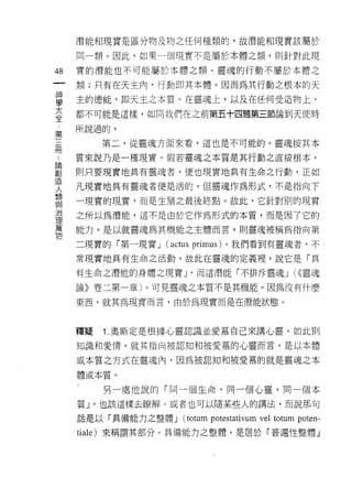 潛能和現實是區分物及物之任何種類的，故潛能和現實該屬於

        同一類。因此，如果一個現實不是屬於本體之類，貝 IJ 針對此現

48      實的潛能也不可能屬於本體之類。靈魂的行動不屬於本體之
    一   類;只有在天主內，行動即其本體。因而為其行動之根本的天
    神
    學   主的德能，即天王之本質。在靈魂上，以及在任何受造物上，

    大   都不可能是這樣，如向我們在之前第五十四題第三節論自j 天使時

    全   所說過的。
    ﹒        第二，從靈魂方面來看，這也是不可能的。靈魂按其本
第
..
論三      質來說乃是一種現實。假若靈魂之本質是其行動之直接根本，
創
造冊      則只要現實地具有靈魂者，便也現實地真有生命之行動，正如
人
類       凡現實地具有靈魂者便是活的。但靈魂作為形式，不是指向下
與       一現實的現實，而是生殖之最後終點。故此，它針對別的現實
治
理       之所以為潛能，這不是由於它作為形式的本質，而是因了它的
萬
物       能力。是以就靈魂為其機能之主體而言，員 IJ 靈魂被稱為指向第

        二現實的「第一現實 J   (actus primus )。我們看到有靈魂者，不
        常現實地具有生命之活動。故此在靈魂的定義裡，說它是「具

        有生命之潛能的身體之現實 J '而這潛能「不排斥靈魂 J (<<靈魂

        論》卷二第一章)。可見靈魂之本質不是其機能。因為沒有什麼

        東西，就其為現實而言，由於為現實而是在潛能狀態。



        釋疑   1 .奧斯定是根據心靈認識並愛慕自己來講心靈。如此買 IJ
        知識和愛 1育，就其指向被認知和被愛慕的心靈而言，是以本體

        或本質之方式在靈魂內，因為被認知和被愛慕的就是靈魂之本

        體或本質。

             另一處他說的「同一個生命，同一個心靈，同一個本

        質 J '也該這樣去瞭解。或者也可以隨某些人的講法，而說那句

        話是以「具備能力之整體 J   (totum potestativum vel totum poten-
        tiale) 來稱謂其部分。具備能力之整體，是居於「普遍性整體」
 