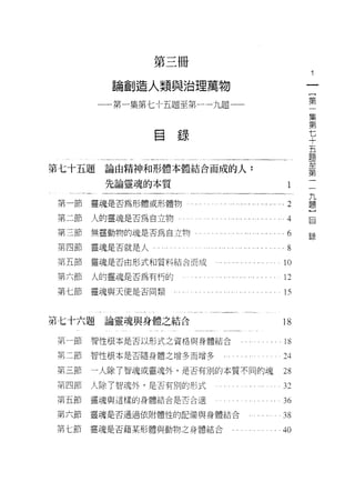 第三冊

                 論創造人類與治理萬物                                              一
                                                                         {
               一一第一集第七十五題至第一一九題一一                                        第
                                                                         一
                                                                         集
                         自   錄                                           第
                                                                         七
第七十五題論由精神和形體本體結合而成的人:
                                                                         十
                                                                         五
                先論靈魂的本質                                            l     一題
                                                                         九
第一節            靈魂是否為形體或形體物       . ... ... '.' .... . ... ... ...2       至題
                                                                         )第
                                                                         自
第二節            人的靈魂是否為自立物。                                         4     一
第三節            無靈動物的魂是否為自立物                                        6    2景

第四節            靈魂是否就是人                                             8
                                                               l   AV
第五節            靈魂是否由形式和質料結合而成

第六節            人的靈魂是否為有朽的                                     12
第七節靈魂與天使是否同類                                                   15


第七十六題論靈魂與身體之結合                                                18
第一節            智↑生根本是否以形式之資格與身體結合                              18
第二節            智性根本是否隨身體之增多而增多                                24
第三節            一人除了智魂或靈魂外，是否有別的本質不同的魂                         28
第四節            人除了智魂外，是否有別的形式                                 32
   間   五   肘
   弟   六   即   靈魂與這樣的身體結合是否合適                                 36
   汁   七   肘
   弟       即   靈魂是否通過依附體性的配備與身體結合                             38
 w弟        附
           即   靈魂是否藉某形體與動物之身體結合                               40
 