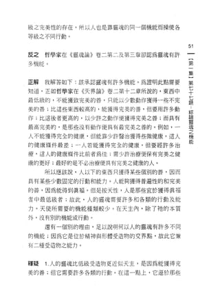 級之完美性的存在，所以人也是靠靈魂的同一個機能而操使各

等級之不同行動。

                                 51
反之   哲學家在《靈魂論》卷二第二及第三章卻認為靈魂有許
                                  {
多機能。                              第
                                  一
                                  集
                                  }
正解我解答如下:該承認靈魂有許多機能。為證明此點需要       第

知道，正如哲學家在《夫界論》卷二第十二章所說的，東西中      七
                                 十
最低級的，不能獲致完美的善，只能以少數動作獲得一些不完      七
                                 題

美的善;比這些東西較高的，能獲得完美的善，但要用許多動
                                 綜
                                 論
作;比這後者更高的，以少許之動作便獲得完美之善;而具有
                                 靈
最高完美的，是那些沒有動作便具有最完美之善的。例如，一      魂
                                 之
人不能獲得完全的健康，但能靠少許醫治獲得些微健康，這人      機
                                 能
的健康條件最差;一人若能獲得完全的健康，但要經許多治

療，這人的健康條件比前者為佳;需少許治療便保有完美之健

康的更好;最好的是不必治療便具有完美之健康的人。

     所以應該說，人以下的東西只獲得某些個別的善，因而

具有某些少數固定的行動和能力。人能夠獲得普遍性的和完美

的善，因為能得到真褔。但是按天性，人是那些宜於獲得真褔

者中最低級者;故此，人的靈魂需要許多和各類的行動及能

力。天使所需要的機能種類較少。在天主內，除了祂的本質

外，沒有別的機能或行動。

     還有一個別的理由，足以說明(可以人的靈魂有許多不同

的機能;因為它是位於精神與形體受造物的交界點，故此它兼

有二種受造物之能力。



釋疑   1 人的靈魂比低級受造物更近似天主，是因為能獲得完
美的善;但它需要許多各類的行動。在這一點上，它遜於那些
 