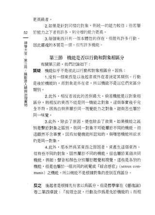 更高級者。

           2. 如果是針對同樣的對象，貝 IJ 統一的能力較佳;但若屬

52   於能力之下者有許多，貝 IJ 分增的能力更高。
一          3. 每個東西只有一個本體性的存在，但能有許多行動。
神
學    因此靈魂的本質是一個，但有許多機能。

大
全           第三節機能是否以行動和對象相區分
﹒         有關第三節，我們討論如下:
第
三    質疑    機能似乎不是彼此以行動和對象相區分。因為:

間          1. 沒有一個東西是以後起者或外在者決定其類別。行動

論    是後於機能的，而對象是外在者，所以機能不是以它們來區分
創    類別。
造
人          2. 此外，相反者彼此的差別最大。倘若機能是以對象相

想    區分，貝 IJ 相反的東西不能是同一機能之對象。這與事實幾乎完

與    全不符。因為自與黑屬於同一視覺能力之對象，甜與苦也屬於
治    同一味覺。
理
           3. 此外，除去了原因，便也除去了效果。如果機能之區
萬
物    別是繫於對象之區別，貝 |l 同一對象不可能屬於不同的機能。但

     這顯然不合事實。因為知覺機能所認知的，與嗜慾機能所欲求

     的是同一對象。

           4. 此外，那本然為某東西之原因者，常產生這個東西。

     但有些不同的對象，固然屬於不同的機能，但也屬於某個共伺

     機能，例如:聲音和顏色分別屬於聽覺和視覺，這些是各別的

     機能，但是也屬於一個共同的統覺或「綜合感官 J      (sensus com-
     munis) 之機能。所以機能不是根據對象的差別互為區分。



     反之    後起者是根據先有者以為區分。但是哲學家在《靈魂論》

     卷二第四章說:    r 按理念說，行動及作為是先於機能的;而相
 