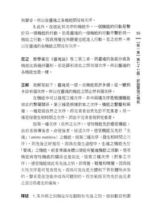 與聲音。所以在靈魂之各機能間沒有次序。

       3. 此外，在彼此有次序的機能中，一個機能的行動是繫
於另一個機能的行動。但是靈魂的一個機能的行動不繫於另一                   55
機能之行動，因為視覺沒有聽覺也能進入行動，反之亦然。所                   {
以在靈魂的各機能之間沒有次序。                               加
                                              第
                                              集

反之哲學家在《靈魂論》卷二第三章，將靈魂的各部分或各                    第

機能比為幾何圖形。但是圓形彼此之間有個次序。所以靈魂的                   年
各機能也是一樣。                                      七
                                              題


                                              綜
正解     我解答如下:靈魂是一個，而機能是許多個;從一變到               昌悶

                                              靈
多該有個次序，所以在靈魂的機能之間必然有個次序。                      魂
                                              之
       在機能中可以發現三種次序。其中兩種次序是根據機能               機
                                              能
彼此的繫屬關係，第三種是根據對象之次序。機能之繫屬有兩

種:一種是按自然之次序，即完美者自然先於不完美者;另一

種是按發生和時間之次序，即由不完美者而到完美者。

       按第一種次序(自然之次序) ，智性機能先於感官機能;

故前者指導後者，命使後者。按這次序，感官機能又先於「生

魂J   (anima   nutritiva) 之機能。按第二種次序(發生和時間之次

序) ，貝 IJ 先後正好相反。因為在發生過程中，生魂之機能先於
「覺魂」之機能，前者準備身體以便能有覺魂機能之活動。感官

機能與智性機能的關係也是如此。按第三種次序(對象之次

序) ，感官機能彼此有先後之別，即視覺、聽覺和嗅覺。因為按

天性次序是可見者居先，因為可見性是天體和下界形體所共有

的。聲音是在空氣中成為可聽到的，而空氣按天性先於由元素

之混合而產生的氣味。



釋賠     1 .某共類之別類從存在觀點有先後之別，就如數目和圓
 