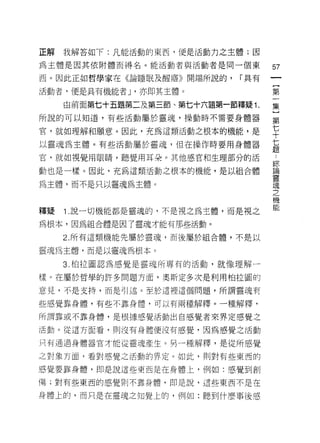 正解   我解答如下:凡能活動的東西，便是活動力之主體;因

為主體是因其依附體而得名。能活動者與活動者是同一個東           訂
西。因此正如哲學家在《論睡眠及醒禧》開端所說的，      í 具有
                                     一
                                     {
活動者，便是具有機能者 ν 亦即其主體。
                                     第
     由前面第七十五題第二及第三節、第七十六題第一節釋疑 1.    一
所說的可以知道，有些活動屬於靈魂，操動時不需要身體器           集
官，就如理解和願意。因此，充為這類活動之根本的機能，是
                                     }
以靈魂為主體。有些活動屬於靈魂，但在操作時要用身體器
                                     第
                                     七
官，就如視覺用眼睛，聽覺用耳朵。其他感官和生理部分的活
                                     十
動也是一樣。因此，充為這類活動之根本的機能，是以組合體          七
為主體，而不是只以靈魂為主體。                      題
                                     ﹒
                                     綜
釋疑   1 .說一切機能都是靈魂的，不是視之為主體，而是視之
                                     論
為根本，因為組合體是因了靈魂才能有那些活動。               靈
     2. 所有這類機能先屬於靈魂，而後屬於組合體，不是以      魂
靈魂為主體，而是以靈魂為根本。                      之
     3. 柏拉圖認為感覺是靈魂所專有的活動，就像理解一
                                     機
                                     能
樣。在屬於哲學的許多問題方面，奧斯定多次是利用柏拉圓的
意見，不是支持，而是可|述。至於這裡這個問題，所謂靈魂有

些感覺靠身體，有些不靠身體，可以有兩種解釋。一種解釋，

所謂靠或不靠身體，是根據感覺活動出自感覺者來界定感覺之

活動。從這方面看，則沒有身體便波有感覺，因為感覺之活動

只有通過身體器官才能從靈魂產生。另一種解釋，是從所感覺

之對象方面，看對感覺之活動的界定。如此，則對有些東西的

感覺要靠身體，即是說這些東西是在身體上，例如:感覺到創

傷;對有些東西的感覺則不靠身體，即是說，這些東西不是在

身體上的，而只是在靈魂之知覺上的，例如:聽到什麼事後感
 