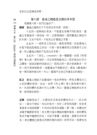 受到自己悲傷或高興。



58            第六節     靈魂之機能是否源自其本質
一         有關第六節，我們討論如下:
神
學    質賠    靈魂之機能似乎不是源自其本質。因為:

大          1 .從同一個單純的東西，不能產生各種不同的東西。靈
全    魂之本質是同一個或唯一的，且是單純的。既然靈魂之機能有
第    許多個，又各不相同，不能是出於靈魂之本質。
三
冊         2. 此外，一個東西之所由出，便是其原因。但是靈現之

論    本質不能說是機能之原因，只要一看各種原因之性質便可以知

創    道。所以靈魂之機能不是源自其本質。
造          3. 此外，   r 演生 J (emanatio) 是一種動態。但按《物理
人
類    學》卷七第一章所說的，沒有東西推動自己;除非是由於部分

與    之關係，就如說動物推動自己，因為它的一部分是推動者‘而
治    另一部分是被推動者。連靈魂也不推動自己，就如《靈魂論》
理    卷一第四章所指出的。所以，靈魂不在自己內產生它的機能。
萬
物
     反之   靈魂之機能乃是靈魂的一些自然特性，然而主體是自己

     之依附體的原因。故此，如同《形上學》卷七第四章所顯示

     的，在依附體的定義中列入主體。所以，靈魂之機能源自其本

     質﹒如同源自原因。



     正解我解答如下:本體性形式與依附體性形式，一部分相

     似，一部分不相似。相似的地方，在於二者皆為現實，皆使某

     東西多少成為現實。不相似的東西有兩點:第一點，本體性形

     式賦予絕對的存在，其主體只是在潛能狀態的東西。依附體性

     形式不給予絕對的存在，只給予某種、或某些、或某方式的存

     在，其主體是已經是在現實狀態的東西。因而可知，現實性先
 