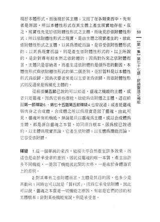 現於本體形式，而後現於其主體;又因了在各類東西中，先有

者是原因，所以本體性形式在其主體上產生現實地存在。反

之，現實|生先見於依附體性形式之主體，而後見於依附體性形          59
式;所以依附體性形式之現實，是由主體之現實產生的。故此

依附體性形式之主體，以其為潛能而論，是容受依附性體形式           第

的;以其為現實而論﹒則是產生依附體性形式的。以上所說            集

的，是針對專有早日本然之依附體的;因為對外來之依附體而           第

言，主體只是容納者，而產生這依附體的是個外在的動因。本           平
體性形式與依附體性形式的第二個差別，在於質料是以本體性           蓮
形式為依歸，因為次要者常是以主要者為依歸，而依附體性形           斗
                                      車司1


式則反過來是為補充主體的。                         品問


                                      靈
     從前面第五節己說的可以知道，靈魂之機能的主體，或         魂
                                      之
者只是靈魂，因為它有些潛能，故能為依附體之主體，這在前           機
                                      能
面第一節釋疑 6. 、第七十五題第五節釋疑 4. 也曾說過;或者是靈魂

與肉身之合成體。合成體之所以為現實是因了靈魂。由此可

見，靈魂所有的機能，無論是只以靈魂為主體，或以合成體為

主體，都是源自靈魂之本質，如同源自根本。因為按己說過

的，以主體為現實而論，它產生依附體;以主體為潛能而論，

它容受依附體。



釋疑   1 從一個單純的東西，能按次序自然產生許多效果。而

這也是由於承受者的差別。因此從靈魂的唯一本質，產生出許

多不同機能，一是因了機能彼此間的次序，一是由於身體器官

上的差別。

     2 對其專有之依附體而言，主體是其目的因，也多少是

其動向;同時也可以說是「質料因 J '因為它承受依附體。因此

可以說，靈魂之本質是一切機能主原因，有如是它們的目的和

主體根本;針對某些機能來說，則是承受者。
 
