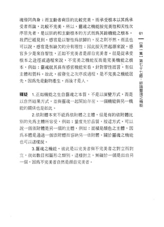 魂偕同肉身;而主動者與目的比較完美，而承受根本以其為承

受者而論，比較不完美。所以，靈魂之機能按完美性和天性次

序居先者，是以目的和主動根本的方式而為其餘機能之根本。         61

我們已經見到，感官是以智性為依歸的，反之則不然。而且也

可以說，感宮是有缺欠的分有理性;因此按天然起源來說，感         第

官多少是來自智性，正如不完美者是源自完美者。但是從承受         集

根本之途徑或過程來說，不完美之機能反而是完美機能之根          第

本，例如:靈魂就其具有感官機能來看，針對智性而言，有似         平
主體和質料。故此，按發生之次序或過程，是不完美之機能居         七
                                    題

先，因為先是動物產生，而後才是人。
                                    綜
                                    目陌

                                    靈
釋疑   1 正如機能之生白靈魂之本質，不是以演變方式，而是      空

以自然結果方式，並與靈魂一起開始存在。一個機能與另一機         機

能的關係也是如此。

     2. 依附體本來不能為依附體之主體，但是有的依附體比

別的先為主體所容受，例如:量度先於品質。按這方式，可以

說一個依附體是另一個的主體，例如:面積是顏色之主體，因

為本體是通過一個依附體而容納另一依附體。關於靈魂之機能

也可以這樣說。

     3. 靈魂之機能，彼此是以完美者與不完美者之對立而對

立，就如數目和圓形之類、自 1] 0 這種對立，無礙於一個是出自另

一個，因為不完美者自然是源自完美者。
 