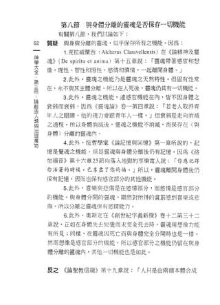 第八節與身體分離的靈魂是否保存一切機能
           有關第八節，我們討論如下:

62   質疑     與身與分離的靈魂，似平保存所有之機能。因為:
 一          1 .克拉威蘭西 (Alcherus Claravellensis) 在《論精神及靈
 神
 學   魂>>   (De spiritu et anima) 第十五章說:   í 靈魂帶著感官和想

 大   像，理性、智性和悟性，慾情和憤情，一起離開身體。」
 全          2. 此外，靈魂之機能乃是靈魂之天然特性。但固有性常
 ﹒   在，永不與其主體分離。所以在人死後，靈魂仍具有一切機能。
 第
 三          3. 此外，靈魂之機能，連感官機能在內，皆不因身體之

 用   衰弱而衰弱 3 因為《靈魂論》卷一第四章說:                 í 若老人取得青
 論   年人之眼睛，他的視力會跟青年人一樣。」但衰弱是走向消滅
 創   之過程。所以身體消滅後，靈魂之機能不消滅，而保存在(與
 造
 人   身體)分離的靈魂內。

 類          4. 此外，按哲學家《論記憶與回憶》第一章所說的，記

 與   憶是覺魂之機能。但是靈魂與身體分離後仍有記憶，因為《路
 治   加褔音》第十六章 25 節向落入地獄的事樂富人說:                í 你應記得
 理
 萬   你活著的時候，已享盡了你的福。」所以，靈魂離開身體後仍

 物   保有記憶，因而也保有感官部分的其他機能。

            5. 此外，喜樂與悲傷是在慾情部分，而慾情是感官部分

     的機能。與身體分開的靈魂，顯然對所得的賞罰感到喜樂或悲

     傷。所以分離之靈魂保有慾情能力。

            6. 此外，奧斯定在《創世紀字義新探》卷十二第三十二
     章說，正如在身體失去知覺而未完全死去時，靈魂用想像力能

     有所見;同樣，在靈魂因死亡而與身體完全分開時也是一樣。

     然而想像是感官部分的機能，所以感官部分之機能仍留在與身

     體分離的靈魂內，其他一切機能也是如此。



     皮之     《論聖教信端》第十九章說:           「人只是由兩個本體合成
 