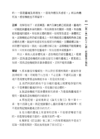 的，一面是靈魂及其理性，一面是肉體及其感官。」所以肉體

死後，感官機能也不再留存。

                                   63
正解   我解答如下:前面第五、第六及第七節已經說過，靈魂的

一切機能與靈魂本身的關係，有似與根本的關係。但是，有些機       第

能與靈魂的關係，有似與主體的關係，如理智及意志。身體死亡       集

後，這類機能必然仍留在靈魂上。有的機能是以靈魂和肉身之組       第

合體為主體，就如所有感官和生理部分的機能。主體破壞以後，       平
依附體不能保存。因此，組合體分解之後，這類機能不能現實地       七
                                   題

保存，只有其功能潛存在靈魂中，有(以在根本或根基中。
                                   綜
     所以，某些人說身體死後，這些機能仍留在靈魂上，是錯     碧
                                   聖瓷

誤的。認為連這些機能的活動也留在分離的靈魂上，更是錯上        空

加錯，因為這些機能除非靠身體器官，否則不能有活動。          機
                                   能



釋疑    1 .那本書沒有權威性。所以對於那裡所寫的，就如作者
說得輕率   a 樣，可輕墅、予以忽視，不必認真。不過可以說，靈

魂不是現實地帶著這些機能本身，而是按其功能。

     2. 我們所說的那些不在分離的靈魂上現實地存留的機
白色，不是專屬於靈魂的特性，而是屬於組合體的。

     3. 說這些機能不因身體衰弱而衰弱，乃是因為靈魂是不

變的，靈魂是這些機能的功能根本 c

     4. 那些記憶，當按奧斯定《論天主聖三》卷十第十一

章、卷十四第七章，將記憶歸屬於心靈的那種方式來解釋，而

不是按視記憶為覺魂之部分的方式。

     5 在分離的靈魂上有喜樂和悲傷，不是感官嗜慾方面

的，而是智性嗜慾方面的，就像天使們一樣。

     6. 奧斯定《訂正錄》卷二第二十四章那裡說的不是在下
定論，而是在探討。因此後來他做了部分訂正。
 