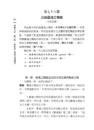 第   七   十   →   題
                         論   靈   背   九   機
                                     均
                     分   一   如           一
                                 心   已
                                     節
                                              h
                                              問H
                                              問
                                                   匕
                                                   匕

64
 一                               組
 神
 學        然後要分別討論靈魂之機能(參看第七十七題引言)。但是

 大   神學家研究的對象，特別是為德行之主體的智性機能及嗜慾機
 全   能。不過因了對這些機能的認知，牽連到別的機能，所以我們
 第
 三   有關靈魂之機能的個別討論，分為三部分:第一，先討論充為

 間   智性之準備的機能;第二，論智性機能(第七十九題)                               ;第三，

 論   論嗜慾機能(第八十題)。
 創        關於第一點，可以提出四個問題:
 造
          一、論靈魂之機能的共類或大類                     (genera ，類)。
 人
 類        二、論生理部分之別類 (species '種)。

 與        三、論外部感官。

 治        四、論內部感官。
 理
 萬
 物
          第一節   靈魂之機能是否該分為五個共類或大類
          有關第一節，我們討論如下:

     質疑    璽魂之機能似乎不該分為生理性的，感官性的，嗜慾性

     的﹒空間運動性的，和智性的五個共類或大顯(                             genera )。因
     為.

           1 .靈魂之機能被認為是靈魂的部分。但是一般都認為靈
     魂有三部分，即生魂，覺魂，和理性之魂。所以靈魂之機能只

     有三大類，而不是五大類。

           2. 此外，靈魂之機能是生命活動之根本。但是說某東西

     生活，有四種方式。哲學家在《靈魂論》卷二第二章說:                                1- 既

     然說生活有許多方式﹒所以，即使只有其中之一種方式存在於
 