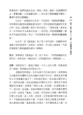 某東西內，我們仍說它生活，例如:智性、感官，在空間的行

止、營養活動，以及盈虧消長。」所以除了嗜慾機能不算外，

靈魂只有四大類機能。                           65

     3 此外，各機能所共有者，不該歸於一個個別的機能。

但是嗜慾活動是每個機能都含有的。因為視覺欲求適宜的可見          第

之物;故此《德訓篇》第四十章 22 節說:   1 優雅美麗，固然悅   集

目，然而絕比不上做:殊的禾苗。 J 按同理，其他每個機能，都       第

欲求其適宜的對象。所以，不該把嗜慾看為一類個別的靈魂機          平
能。                                   八
                                     題

     4. 此外，按《靈魂論》卷三第十章所說的，在動物中的      [

                                     7.了
運動主根本是感官，或智性，或嗜慾。所以除上述者外，不該          重

把運動能力看為靈魂的個別一類機能 c                   魂
                                     之
                                     機
                                     能
反之   哲學家在《靈魂論》卷二第三章說     1 我們說機能有生

理性的，感官性的，嗜慾性的，空間運動性的，和智性的。」



正解   我解答如下:靈魂之機能，共有上述五大類。但是卻說

有三種魂，和四種生活形態或方式。

     這種差別的理由，在於各種不同的魂之區分，是根據現

之活動高於形體物之天性活動的各種不同方式。因為全部形體

物之天性隸屬於魂之下，其與魂的關係，有似魂之質料和工
具。現有些活動，如此遠遠超出形體物之天性，甚而也不靠身

體器官來操使，這便是「理性之魂」的活動。在這種活動之

下，魂品有一些活動，是靠身體器官來操動，但不是靠形體物

之品質，這就是「覺魂」之活動。因為感官之活動，雖然需要

形體上的品質，如:冷熱、濕乾等，但是覺魂的感官活動之進

行，不是靠這些品質的 11 量，只是為了器官之配備上的需要。

魂之最低的活動，要靠身體上的器官，及形體品質之力量。但
 
