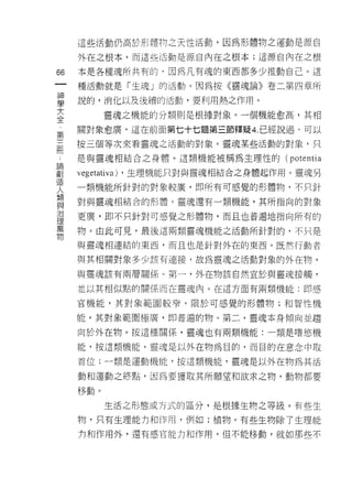 這些活動仍高於形禮物之天性活動，因為形體物之運動是源自

     外在之根本，而這些活動是源自內在之根本;這源自內在之根

66   本是各種魂所共有的『因為凡有魂的東西都多少推動自己。這
一    種活動就是「生魂」的活動。因為按《靈魂論》卷二第四章所
神
學    說的，消化以及後績的活動，要利用熱之作用。

大          靈魂之機能的分類則是根據對象。一個機能愈高，其相
全    關對象愈廣，這在前面第七十七題第三節釋疑 4. 已經說過。可以
，    按三個等次來看靈魂之活動的對象。靈魂某些活動的對象，只
第
三    是與靈魂相結合之身體。這類機能被稱為生理性的(      potentia
冊    vegetat肌a) ，生理機能只對與靈魂相結合之身體起作用。靈魂另
，    一類機能所針對的對象較廣，即所有可感覺的形體物，不只針
論    對與靈魂相結合的形體。靈魂還有一類機能，其所指向的對象
創
造    更廣，即不只針對可感覺之形體物，而且也普遍地指向所有的

人    物。由此可見，最後這兩類靈魂機能之活動所針對的，不只是

類    與靈魂相連結的東西，而且也是針對外在的東西。既然行動者
與    與其相關對象多少該有連接，故為靈魂之活動對象的外在物，
治
理    與靈魂該有兩層關係。第一，外在物該自然宜於與靈魂接觸，

萬    並以其相似點的關係而在靈魂內。在這方面有兩類機能:即感

物    官機能，其對象範圓較窄，限於可感覺的形體物;和智性機

     能，其對象範圈極廣，即普遍的物。第二，靈魂本身傾向並趨

     向於外在物。按這種關係，靈魂也有兩類機能:一類是嗜慾機

     能，按這類機能，靈魂是以外在物為目的，而目的在意念中取

     首位:一類是運動機能，按這類機能，靈魂是以外在物為其活

     動和運動之終點，因為要獲取其所願望和欲求之物，動物都要

     移動。

           生活之形態或方式的區分，是根據生物之等級。有些生

     物，只有生理能力和作用，例如:植物。有些生物除了生理能

     打和作用外，還有感官能力和作用，但不能移動，就如那些不
 