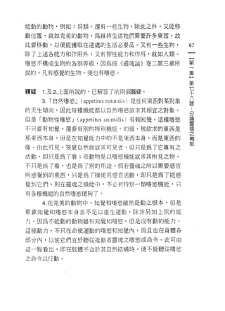 能動的動物，例如:貝類。還有一些生物，除此之外，又能移
動位置，就如完美的動物，為維持生活牠們需要許多東西，故

此要移動，以便能獲取在遠處的生活必要晶。又有一些生物，                       67
除了上述各能力和作用外，又有智性能力和作用，就如人類。

u奮慾不構成生物的各別等級，因為按《靈魂論》卷二第三章所                      第

說的，凡有感覺的生物，便也有嗜慾。                                 集

                                                  第
釋疑   1 圖及 2. 上面所說的，已解答了前兩個質疑。                     七
                                                  十
     3.   r 自然嗜慾 J (叩petitus r叫 alis) 是任何東西對某對象   益
的天生傾向，因此每種機能都以自然嗜慾欲求其相宜之對象。
                                                  分
但是「重動力物性嗜慾 J (仰 ti 叩叫
                 川  m叫
                     I

不只要有知覺，還要有別的特別機能。的確，被欲求的東西是                       空

那東西本身，但是在知覺能力中的不是東西本身，而是東西的                       機
                                                  能
像。由此可見，視覺自然就欲求可見者，但只是為了它專有之

活動，即只是為了看;而動物是以嗜慾機能欲求其所見之物，

不只是為了看，也是為了別的用途。假若靈魂之所以需要感官

所感覺到的東西，只是為了操使其感官活動，即只是為了能感

覺到它們，則在靈魂之機能中，不必有特別一類嗜慾機能，只

有各種機能的自然嗜慾便夠了。

     4. 在完美的動物中，知覺和嗜慾雖然是動之根本，但是
單靠知覺和嗜慾本身並不足以產生運動，除非另加上別的能

力。因為不能動的動物雖有知覺和嗜慾'但是沒有動的能力。

這種動力，不只在命使運動的嗜慾和知覺內，而且也在身體各

部分內，以使它們宜於聽從推動者靈魂之嗜慾或命令。此可由

這一點看出，即在肢體不合於其自然結構時，便不能聽從嗜慾

之命令以行動。
 