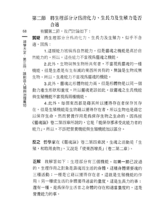 第二節     將生理部分分為消化力、生長力及生殖力是否
             合適

68     有關第二節，我們討論如下:
 一   質疑將生理部分分為消化力、生長力及生殖力，似乎不合
 神
 學   適。因為:

 大      1 .這類能力被稱為自然能力。但是靈魂之機能是高於自
 全   然能力的。所以，這些能力不當視為靈魂之機能。
 ﹒
        2. 此外，生物與無生物所共有者，不當視為靈魂的一種
 第
 三   機能。但是生產是有生有滅的東西所共有的，無論是生物或無

 冊   生物。所以，生產能力不當視為靈魂的機能。
 論      3. 此外，靈魂比形體物能力高，但是形體物是以同一個
 創   動力產生形狀和量度，所以靈魂更該如此。故靈魂之生長機能
 造
 人   與生殖機能不當視為兩種機能。

 類      4. 此外，每個東西都是藉其所以獲得存在者保存其存
 與   在。但是生殖機能是生物藉以獲得存在者。所以生物也是藉它
 治   以保存生命。然而營養作用是為保存生物之生命的，因為按
 理
 萬   《靈魂論》卷二第四章所說的，它是「能保存那承受此能力者的

 物   能力」。所以，不該把營養機能與生殖機能加以區分。



     反之哲學家在《靈魂論》卷二第四章說﹒生魂之活動是「生

     殖'和取用食物 J '又說是「使東西增長 J (卷二第二章)。


     正解我解答如下:生理部分有三個機能。如第一節己說過

     的，生理作用之對象是靠魂而生活的身體，這種身體需要魂的

     三種活動:一種是它藉以獲得存在者，這就是生殖機能的作

     用;另一種使生活的身體獲得適當的量度，這是生長力的事;

     還有一種，是為保存生活者之身體的存在和適當量度的，這是

     營養能力的事。
 