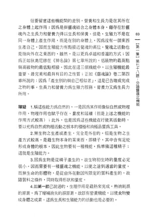 (旦要留意這些機能間的差別。營養和生長力是在其所在

之身體上起作用 ;1 因為是與靈魂結合之身體本身，藉存在於靈

魂內之生長力和營養力得以生長和保養。但是，生殖力不是在         的

同一身體上產生作用，而是在別的身體上，因為沒有一個東西

生產自己。因而生殖能力有點接近覺魂的高位，覺魂之活動也         第

是指向外在之東西的，雖然，是以更為卓越和普遍的方式;因         集

為正如狄奧尼修在《神名論》第七章所說的﹒低級物的最高點         第

與高級物的最低點相接。因此在這三個機能中，以生殖機能最         七
                                    十
重要、最完美和最具有目的之性質;正如《靈魂論》卷二第四         八
                                    題

章所說的:因為「產生別的與自己相似者 J '這是已告竣或完成      分

之物的事。生長力和營養力為生殖力服務，營養方又為生長力         量
所用。                                 現
                                    之
                                    機

釋賤    1. 稱這些能力為自然的，一是因為其作用像似自然或物理

作用，物理作用也賦予存在、量度和延續(但是上述之機能的
作用方式較高)    ;此外，也是因為這些機能在行使其活動時，

要以充為自然或物理活動之根本的積極和消極品質為工具。

      2. 無生物之生產或產生，完全是外在的。但是生物之生

產方式較高，是藉生物本身的某東西，即精子，其中含有足能

形成身體的根本。因此生物要有一種機能，為準備這種精子;

這就是生殖能力。

      3. 因為生物是從精子產生的，故生物初生時的量度必定
很小。因而需要有一種靈魂之機能，以使之達到適當的量度。

而無生命的形體物，是從由外在動因所限定的質料產生的，故

隨質料之條件，同時取得形狀和量度。

      4. 如第一節己說過的，生理作用是藉熱來完成，熱消耗濕

的原素。為了增補消失的濕原素，故該有營養機能，以使食物變

成身體之成素。這為生長和生殖能力的活動也是必要的。
 
