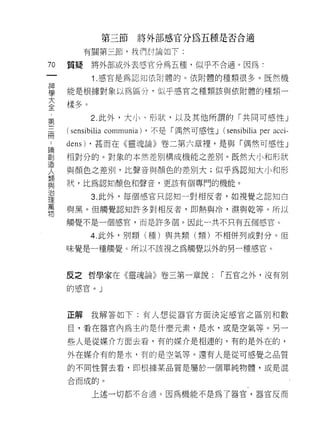 第三節      將外部感官分為五種是否合適

          有關第三節，我們討論如下:

70   質疑    將外部或外表感官分為五種，似乎不合適。因為!
 一         1 .感官是為認知依附體的。依附體的種類很多。既然機
 神
 學   能是根據對象以為區分，似乎感官之種類該與依附體的種類一

 大   樣多。
 全         2. 此外，大小、形狀，以及其他所謂的「共同可感性 J
 第
     ( sensibilia communia) ，不是「偶然可感性 J (sensibilia per acci-
 三
 而   dens) ，甚而在《靈魂論》卷二第六章裡'是與「偶然可感性」
 論   相對分的。對象的本然差別構成機能之差別。既然大小和形狀
 創   與顏色之差別，比聲音與顏色的差別大;似乎為認知大小和形
 造   狀，比為認知顏色和聲音，更該有個專門的機能。
 人
 類         3. 此外，每個感官只認知一對相反者，如視覺之認知白

 與   與黑。但觸覺認知許多對相反者，即熱與冷，濕與乾等。所以
 治   觸覺不是一個感官，而是許多個。因此一共不只有五個感官。
 理         4. 此外，別類(種)與共類(類)不相併列或對分。但
 萬
 物   味覺是一種觸覺 c 所以不該視之為觸覺以外的另一種感宮。



     反之哲學家在《靈魂論》卷三第一章說:                     í 五官之外，沒有別

     的感官。」



     正解我解答如下:有人想從器官方面決定感宮之區別不[陪~jz

     目，看在器官內為主的是什麼元素，是水，或是空氣等。另一

     些人是從媒介方面去看，有的媒介是相連的，有的是外在的，

     外在媒介有的是水，有的是空氣等。還有人是從可感覺之品質

     的不同性質去看，即根據某品質是屬於一個單純物體，或是混

     合而成的。

           上述一切都不合適。因為機能不是為了器官，器官反而
 