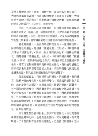 是為了機能而設的，故此，機能不因了器官有區分而有區分。

大自然(吏器官有區別，乃是為配合機能上的差別;同樣，大自

然給各官能不同的媒介，也是為適合機能之活動。認知可感覺      71
的品質之性質的，不是感官，而是智性。

   所以，外部感官之區別和數目，該根據那本然不日專屬於     第

感官者來決定。感官乃是一種被動的機能，自然因外在之可感覺     集

的東西而起變化。所以，感官本然所知覺者，乃是外面的能使感     第

官起變化的東西，感官機能便是以這種東西的差別來定區分。      平
   變化有兩種:一是自然的或物理性的，一是精神性的。      品
所謂物理性的變化，是根據「使變化者」之形式，以物理的模      「
                                 立了
                                 論
式傳給「被變化者 J '例如:熱之傳到被熱化者。精神性的變
                                 靈
化，則是根據「使變化者」的形式，以精神的模式傳給「被變      魂
                                 之
化者 J '例如:在眼中的顏色之形式，眼睛並不因之而變成有顏   機
                                 能
色的。感宮之活動所需要的是精神性的變化，藉以使可感覺之

形式或表象的意象在感官器官上產生 c 假如物理變化就足以產

生感覺的話，貝 IJ 凡自然物體有變化時就有感覺了。

   在某些感官上，只有精神性的變化，例如視覺。有的感

官，除精神性的變化外，也有物理變化;而這或只是對象方面

的，或也是器官方面的。在對象方面，聽覺的對象，即聲音，

有空間性的物理變化，因為聲音是生於打擊和空氣之震盪。嗅

覺之對象氣味，有改變對象本身的物理變化，因為要能發出氣

味，外在物體該因了熱而多少起變化。在器官方面，為觸覺和

味覺都有物理變化:手與熱東西接觸時便變為熱的，舌頭與濕

物接觸時變為濕的。嗅覺和聽覺之器官在感覺時沒有物理變

化，除非是偶然地。

   因了視覺在器官和對象上都沒有物理變化，所以是感官

中最完美最精神化的，也是用途最廣的。其次是聽覺，再次是

嗅覺，二者在對象方面皆有物理變化。但是按《物理學》卷八
 