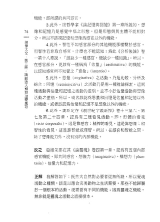 機能，即所謂的共同感宮。

          3. 此外，按哲學家《論記憶與回憶》第一章所說的，想

74   像和記憶乃是感覺中樞之形態。但是形態與其主體不能相對

     分。所以不該視記憶和想像為感官以外的機能。
神
學         4. 此外，智性不如感官部分的其他機能那樣繫於感官。
大
全    但智性若非取自感宮， (十麼也不能認知;為此《分析後論》卷
﹒
第    一第十八章說，    1 誰缺少一種感宮，便缺少一種知識」。所以，
三
問    在感官部分，更該有一種稱為「估量 J (aestimativa) 的機能，
:
論    以認知感官所不知覺之「意象 J (int巴ntio) 。
創
造         5. 此外，思量( cogitativa) 之活動，乃是比較、分析及
人
類    綜合;回憶( reminiscit 川1 )之活動乃是用一種推論探索。這兩
與
治    種活動與估量和記憶之活動的差別，並不小於估量活動與想像
理
萬    活動之差別。所以，或者該認為思量和回憶是估量和記憶以外
物
     的機能，或者該認為估量和記憶不是想像以外的機能。

          6. 此外，奧斯定在《創世紀字義新探》卷十三第六、第
     七及第二十四章，認為有三種看見活動，即: ff5 體的看見

     ( visio corporalis) ，這是靠感官;精神的看見，這是靠想像;和
     智性的看見，這是靠智能或理智。所以，在感官和智能之間，

     除了想像能力外，沒有別的內部機能。



     反之   亞維采那在其《論靈魂》卷四第一章，認為有五圍內部

     感官機能，即共同感宮、想像力 (imaginativa) 、構想力(   phan-
     tasia) 、估量力和記憶力。



     正解   我解答如下:既然大自然對必要者從無所缺，所以覺魂
     活動之種類，該足以應合完美動物之生活需要。那些不能歸屬

     於一個根本的活動，便需要有不同的機能;因為靈魂之

     無非就是靈魂之活動之直接根本。
 
