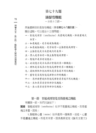 第    七   十   牛   l
                                                    題
                       論    智   性
                                十
                                    /
                                    的
                                        l】
                                                    能
                       →    清       作       e
                                            a       ←
                                    三           地
                                                卅
78
一                                               H
                                                U
                                                H
神
學      然後要研討的是智性機能(參看第七十八題引言)。

大      關於這點，可以提出十三個問題:
全      一、智能式理智      (inte lI ectus)             為靈魂之機能，抑為靈魂之
﹒
第           本質。

三      二、如是機能，是否為被動機能。

用      三、如是被動機能﹒是否該有一主動智能或理智。

﹒         四、主動智能是否為靈魂內的東西。
論
單      五、眾人是否共有一個主動智能或理智。

單         六、智能中是否有記憶力。

人         七、比記憶力是否為其於智能的另一種機能。
類      八、理性是否為其於智能或理智的另一種機能。
與         九、高級理性和低級理性是否各為不同之機能。
治
理      十、靈智是否為智能或理智以外的機能。

萬      十一、思辨與實踐性智能或理智是否為不同之機能。

物      十二、良知是否為智性部分之機能。

       十三、良心是否為智性部分之機能。




             第一節   智能或理智是否為靈魂之機能

          有關第一節，我們討論如下:

     質疑    智能或理智( inte lI ectus )似乎不是靈魂之機能，而是靈

     魂之本質。因為:
           1. 智能與心靈 (mens) 似乎是同一個東西。但是，心靈

     不是靈魂之機能，而是其本質，因為奧斯定在《論天主聖三》
 