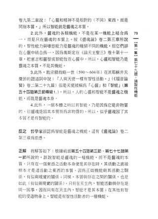 卷九第二章說:    1""心靈和精神不是相對的(不同)東西，而是

同指本質。」所以智能就是靈魂之本質。

     2. 此外，靈魂的各類機能，不是在某一機能上結合為          79
一，而是只在靈魂的本質上。按《靈魂論》卷二第三章所說

的，智性能力與嗜慾能力是靈魂的種類不同的機能，但它們卻             第

在心靈中結合為一，因為奧斯定在《論天主聖三》卷十第十一             集
章，把意志和靈智或智能放在心靈中。所以，心靈和智能乃是             第

靈魂之本質，不是其機能。                            七
                                        十
                                        九
     3. 此外，教宗額我略一世 (590~ 604 年)在其耶穌升天   題

慶節的證道詞中說:    1""人與天使一樣有智性活動。 J (<<福音論   刊
                                        再問


贊》卷二第二十九篇)但是天使被稱為「心靈」和「智能 J (第          趕
五十四題第三節釋疑 1.) 。所以，人的心靈和智能不是靈魂之機         機
                                        能
能，而就是靈魂本身。

     4. 此外，一個本體之所以有智能，乃是因為它是非物質

的。 i旦靈魂是因其本質而為非物質的。所以，似乎靈魂因了其
本質才是有智能的。




反之   哲學家卻認為智能是靈魂之機能，這有《靈魂論》卷二

第三章為依憑。



正解   我解答如下:根據前面第五十四題第三節、第七十七題第

一節所說的，該說智能是靈魂的一種機能，而不是靈魂的本

質。只有在一個東西之活動本身便是其存在時，其活動之直接

根本才是這活動之東西的本質。因為正如機能與其活動之關

(系，有似與現實的關係;同樣，本質與存在之間的關係，也是

如此(有似與現實的關係)。只有在天主內，智能活動與存在是

同一回事。因而只有在天主內，智能才是其本質;在其他有智

能的受造物身上，智能是有智↑生活動者的一種機能。
 