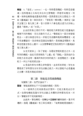 釋接    1.   r 感官 J (sensus) 一名，有時是指機能，有時是指覺

     魂;因為覺魂之名稱是來自其主要機能，即感官或覺官。同

的    樣，有時也稱智魂或靈魂為智能，因為那是它的主要能力，例

     如《靈魂論》卷一第四章說;          r 智能是一種本體」。奧斯定《論

葛    天主聖三》卷九第二章、卷十四第十六章也是以這方式而稱心
大    靈是「精神 J '或「本質」。
全
           2. 由於對象之理的不同，嗜慾能力與智性能力是靈魂的
第
用    種類不同的機能。但在活動的方式上，嗜慾能力一部分與智能

     相合，一部分與感官相合，即看它在活動時是用身體器官，或

部    不用身體器官，因為嗜慾是隨從知覺的。是根據這項關係，奧
1旦
     斯定把意志放在心靈中，以及哲學家把它放在理性中( <<靈魂論》
人
類
     卷三第九章)。
與
J口
           3. 在天使身上，除了智能，及隨從智能的意志之外，沒
理
萬
     有別的機能。故此天使被稱為「心靈」或「智能 J '因為他的全
物
     部能力全在這裡:靈魂則有許多別的能力，如感覺能力、營養

     能力，所以不能相提並論。

           4. 受造的智性本體之非物質性，並非即其智能，智性本

     體是因了非物質性而有智性活動之能力。所以智能不必是靈魂

     之主體，而是其機能或德能。



                  第二節智能是否為被動機能
          有關第二節，我們討論如下:

     質疑    智能或理智似乎不是被動的機能。因為:

           1 .一個東西之能被動是由於質料，它能主動是由於形
     式。但智性機能是隨有智性活動之本體的非物質性而來，所

     以，智能似乎不是被動機能。

           2. 此外，智性機能，按第七十五題第六節所說的，是不朽

     壞的。但是《靈魂論》卷三第五章說:            r 如果智能是被動的，
 