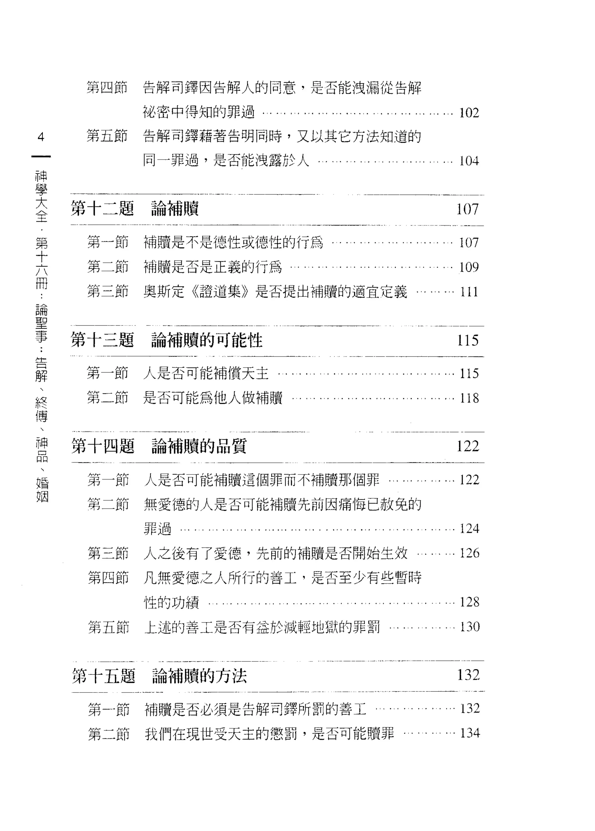 第四節             告解司鐸因告解人的同意，是否能洩漏從告解

                    旭、密中得知的罪過                . 102
4   第五節             告解可鐸藉著告明同時，又以其它方法知道的
一                   同一罪過，是否能洩露於人
神
                                               10斗


學
大   第十二題論補贖                                   107
全
第   第一節             補贖是不是德性或德性的行為              107

十   第二節             補贖是否是正義的行為                 109
六   第三節             奧斯定《證道集》是否提出補贖的適宜定義
                                               ll   咀
                                                        E
                                                        A




冊
論
    第十三題論補贖的可能性
聖                                             115
事   第一節             人是否可能補償天主                . 115
﹒   第二節             是否可能為他人做補贖
告                                            . 118

解
、   第十四題論補贖的品質                                122
終
傳   第一節             人是否可能補贖這個罪而不補贖那個罪      . ...122

、   第二節             無愛德的人是否可能補贖先前因痛悔已赦免的
神                   罪過                         124
品    即   三   卅 伴
                    人之後有了愛德，先前的補贖是否開始生敘
     第   四   日 U們
                                               126
、    廿
             扒 尸」
             心
             目 r
婚    弟       h H
             m H
                    凡無愛德之人所行的善工，是否至少有些暫時

姻                   性的功績                       128
     第五節            上述的善工是否有益於減輕地獄的罪罰          130


    第十五題論補贖的方法                                l3 2

     第自行            補贖是否必須是告解司鐸所罰的善工           132
     第二節            我們在現世受天主的懲罰，是否可能贖罪         134
 