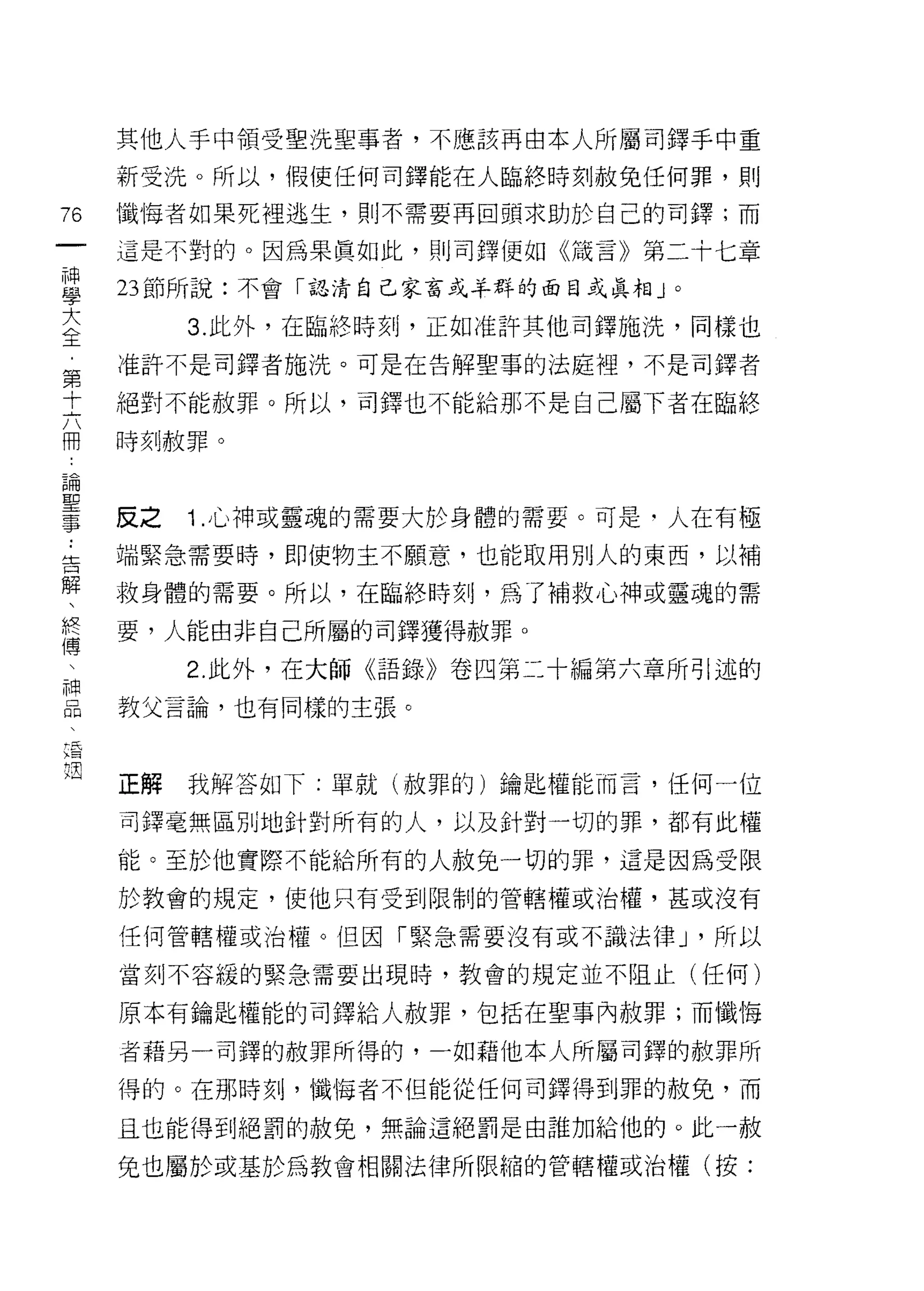 其他人手中領受聖洗聖事者，不應該再由本人所屬司鐸手中重

        新受洗。所以，假使任何司鐸能在人臨終時刻赦兔任何罪，貝 IJ
市       懺悔者如果死裡逃生，則不需要再回頭求助於自己的司鐸;而
一
神       這是不對的。因為果真如此，則司鐸便如《識言》第二十七章

學       23 節所說:不會「認清自己家富或羊群的面目或真相」。

大            3. 此外，在臨終時刻，正如准許其他司鐸施洗，同樣也
全       准許不是司鐸者施洗。可是在告解聖事的法庭裡，不是司鐸者
﹒
第       絕對不能赦罪。所以，司鐸也不能給那不是自己屬下者在臨終

十       時刻赦罪。

六
冊       反之   1 .心神或靈魂的需要大於身體的需要。可是﹒人在有極
論.. 告
聖解      端緊急需要時，即使物主不願意，也能取用別人的東西，以補

事、終     救身體的需要。所以，在臨終時刻，為了補救心神或靈魂的需

    傳   要，人能由非自己所屬的司鐸獲得赦罪。
    、
    神        2. 此外，在大師《語錄》卷囚第二十編第六章所引述的
    品
        教父言論，也有同樣的主張。
    、
    這
    也
        正解   我解答如下:單就(赦罪的)鑰匙權能而言，任何一位

        司鐸毫無區別地針對所有的人，以及針對一切的罪，都有此權

        能。至於他實際不能給所有的人赦兔一切的罪，這是因為受限

        於教會的規定，使他只有受到限制的管轄權或治權，甚或沒有

        任何管轄權或治權。但因「緊急需要沒有或不識法律 J '所以

        當刻不容緩的緊急需要出現時，教會的規定並不阻止(任何)

        原本有鑰匙權能的司鐸給人赦罪，包括在聖事內赦罪;而懺悔

        者藉另一司鐸的赦罪所得的，一如藉他本人所屬司鐸的赦罪所

        得的。在那時刻，懺悔者不但能從任何司鐸得到罪的赦免，而

        且也能得到絕罰的赦免，無論這絕罰是由誰加給他的。此一赦

        免也屬於或基於為教會相關法律所限縮的管轄權或治權(按:
 
