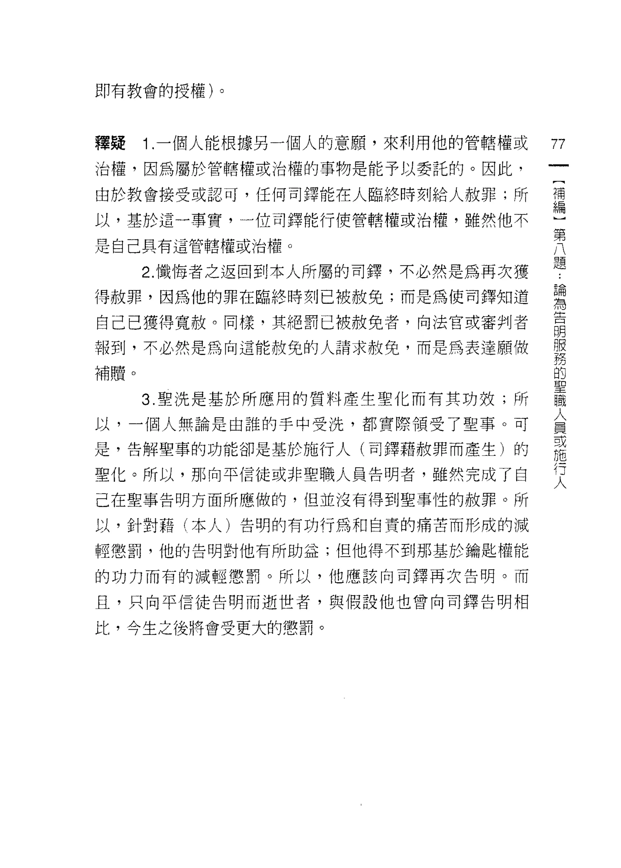 即有教會的授權)。



釋疑    1 .一個人能根據另一個人的意願'來利用他的管轄權或   77
治權，因為屬於管轄權或治權的事物是能予以委託的。因此，
                                   一
                                   [
由於教會接受或認可，任何司鐸能在人臨終時刻給人赦罪;所
                                   補
以，基於這一事實，一位司鐸能行使管轄權或治權，雖然他不        編
是自己具有這管轄權或治權。                      ]
      2. 懺悔者之返回到本人所屬的司鐸，不必然是為再次獲
                                   第
                                   八
得赦罪，因為他的罪在臨終時刻已被赦免;而是為使司鐸知道
                                   題
自己已獲得寬赦。同樣，其絕罰已被赦免者，向法官或審判者        ﹒
報到，不必然是為向這能赦免的人請求赦免，而是為表達願做        論
補贖。
                                   為
                                   告
      3. 聖洗是基於所應用的質料產生聖化而有其功效;所
                                   明
以，一個人無論是由誰的手中受洗，都實際領受了聖事。可         服
是，告解聖事的功能卻是基於施行人(司鐸藉赦罪而產生)的        務
聖化。所以，那向平信徒或非聖職人員告明者，雖然完成了自
                                   的
                                   聖
己在聖事告明方面所應做的，但並沒有得到聖事性的赦罪。所
                                   職
以，針對藉(本人)告明的有功行為和自賣的痛苦而形成的減        人
輕懲罰，他的告明對他有所助益;但他得不到那基於鑰匙權能        員
的功力而有的減輕懲罰。所以，他應該向司鐸再次告明。而         或
且，只向平信徒告明而逝世者，與假設他也曾向司鐸告明相
                                   施
                                   行
比，今生之後將會受更大的懲罰。                    人
 