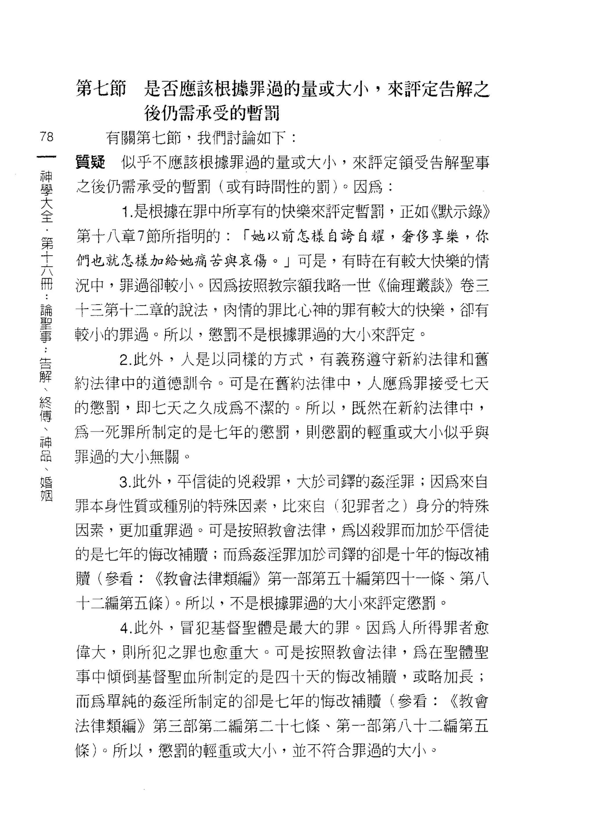第七節     是否應該根據罪過的量或大小'來評定告解之

             後仍需承受的暫罰

78        有關第七節，我們討論如下:
一    質賠    似乎不應該根據罪過的量或大小，來評定領受告解聖事
神
學    之後仍需承受的暫罰(或有時間性的罰)。因為:

大          Î. 是根據在罪中所享有的快樂來評定暫罰，正如《默示錄》
全    第十八章 7 節所指明的:   í 她以前怎樣自誇自耀，奢侈享樂，你
第    們也就怎樣加給她痛苦與哀傷。」可是，有時在有較大快樂的情
十
六    況中，罪過卻較小。因為按照教宗額我略一世《倫理叢談》卷三

冊    十三第十二章的說法，肉情的罪比心神的罪有較大的快樂，卻有
論    較小的罪過。所以，懲罰不是根據罪過的大小來評定。
聖
          2. 此外，人是以同樣的方式，有義務遵守新約法律和舊
事
告    約法律中的道德訓令。可是在舊約法律中，人應為罪接受七天

解    的懲罰，即七天之久成為不潔的。所以，既然在新約法律中，
、    為一死罪所制定的是七年的懲罰，貝 IJ 懲罰的輕重或大小似乎與
終    罪過的大小無關。
傳
、         3. 此外，平信徒的兇殺罪，大於司鐸的姦淫罪;因為來自

神    罪本身性質或種別的特殊因素，比來自(犯罪者之)身分的特殊
品    因素，更加重罪過。可是按照教會法律，為凶殺罪而加於平信徒
、    的是七年的悔改補贖;而為姦淫罪加於司鐸的卻是十年的悔改補
婚
姻    贖(參看:   <<教會法律類編》第一部第五十編第四十一條、第八

     十二編第五條)。所以，不是根據罪過的大小來評定懲罰。

           4. 此外，冒犯基督聖體是最大的罪。因為人所得罪者愈

     偉大，自 IJ 所犯之罪也愈重大。可是按照教會法律，為在聖體聖

     事中傾倒基督聖血所制定的是四十天的 1每改補贖，或略加長;

     而為單純的姦淫所制定的卻是七年的悔改補贖(參看:       <<教會

     法律類編》第三部第二編第二十七條、第一部第八十二編第五

     條)。所以，懲罰的輕重或大小，並不符合罪過的大小。
 