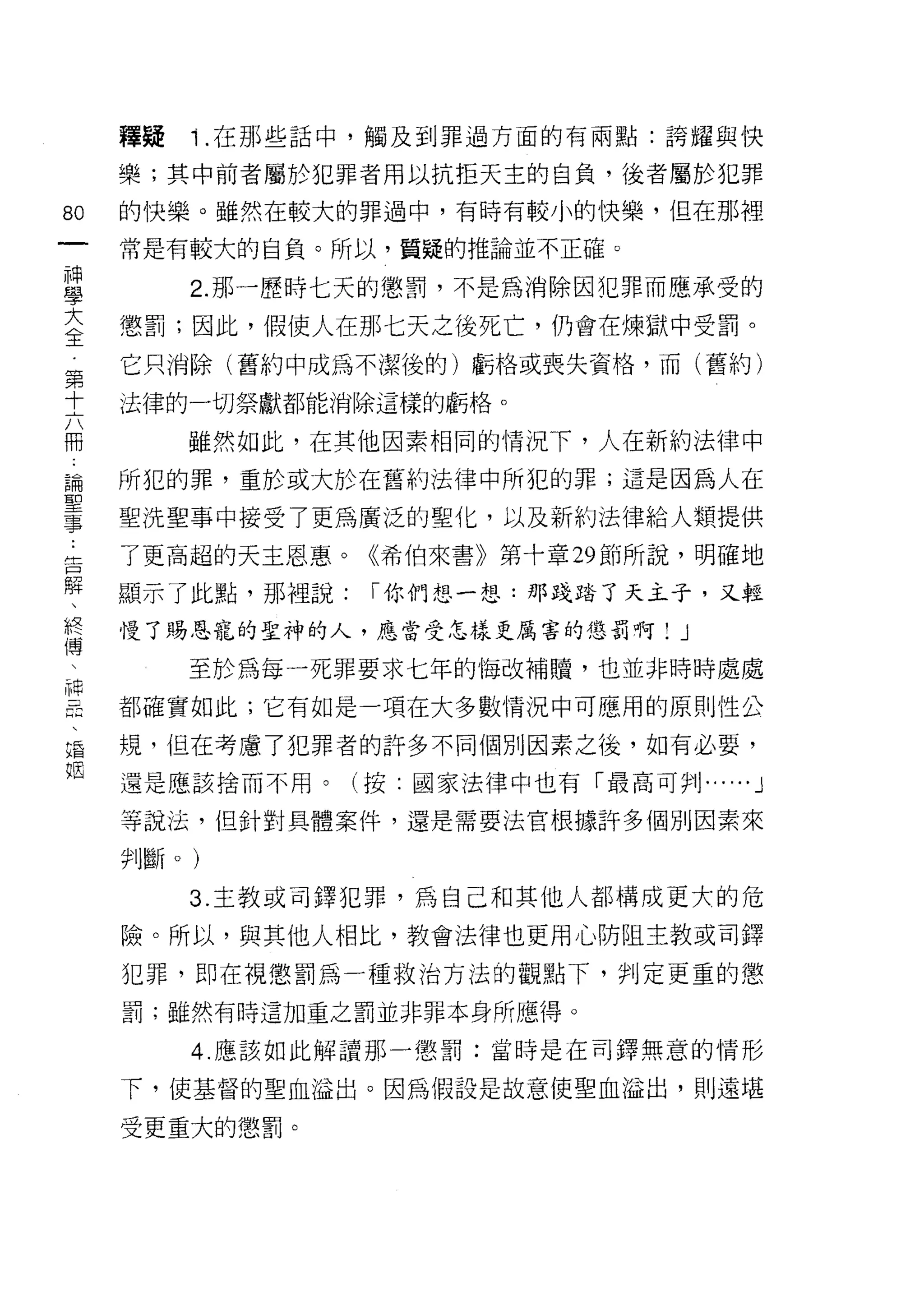 釋疑   1 .在那些話中，觸及到罪過方面的有兩點:誇耀與快
    樂;其中前者屬於犯罪者用以抗拒天主的自負，後者屬於犯罪
的   的快樂。雖然在較大的罪過中，有時有較小的快樂，但在那裡
一
神   常是有較大的自負。所以，質疑的推論並不正確。

學        2. 那一歷時七天的懲罰，不是為消除因犯罪而應承受的
大   懲罰;因此，假使人在那七天之後死亡，仍會在煉獄中受罰。
全   它只消除(舊約中成為不潔後的)虧格或喪失資格，而(舊約)
第
十   法律的一切祭獻都能消除這樣的虧格。

六        雖然如此，在其他因素相同的情況下，人在新約法律中
冊   所犯的罪，重於或大於在舊約法律中所犯的罪;這是因為人在
論   聖洗聖事中接受了更為廣泛的聖化，以及新約法律給人類提供
聖
事   了更高起的天主恩惠。《希伯來書》第十章 29 節所說，明確地

告   顯示了此點，那裡說:   I 你們想一想:那踐踏了天主子，又輕
解   慢了賜恩寵的聖神的人，應當受怎樣更厲害的懲罰啊!      J
、        至於為每一死罪要求七年的悔改補贖，也並非時時處處
終
傅   都確實如此;它有如是一項在大多數情況中可應用的原則性公

、   規，但在考慮了犯罪者的訐多不同個別因素之後，如有必要，
神   還是應該捨而不用。(按:國家法律中也有「最高可 *'IJ......   J
昌   等說法，但針對具體案件，還是需要法官根據許多個別因素來
、
婚   判斷。)

姻        3. 主教或司鐸犯罪，為自己和其他人都構成更大的危

    險。所以，與其他人相比，教會法律也更用心防阻主教或司鐸
    犯罪，即在視懲罰為一種救治方法的觀點下，判定更重的懲
    罰;雖然有時這加重之罰並非罪本身所應得。

         4. 應該如此解讀那一懲罰:當時是在司鐸無意的情形

    下，使基督的聖血溢出。因為假設是故意使聖血溢出，貝 IJ 遠堪

    受更重大的懲罰。
 