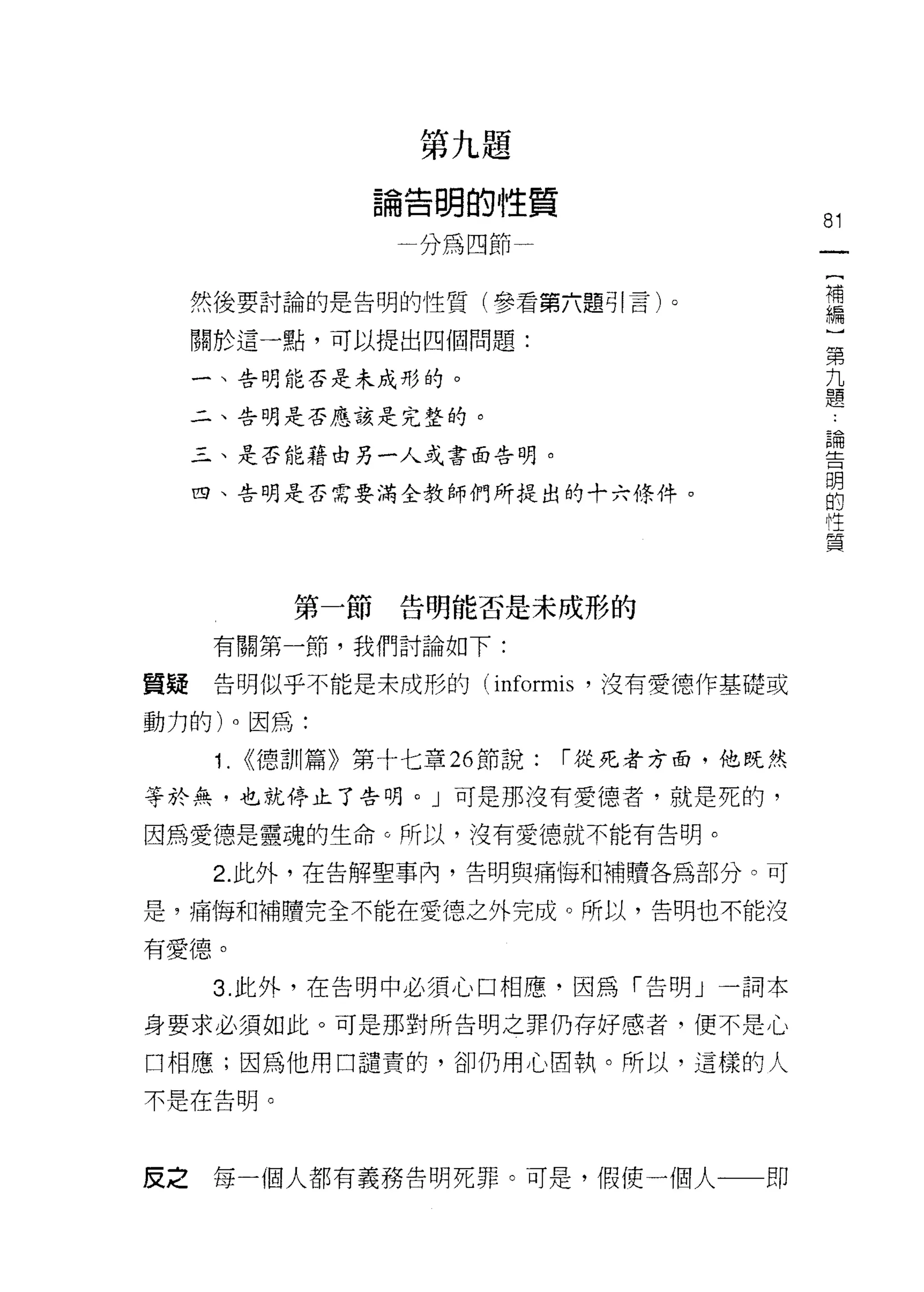 第九題

               論告明的性質
                                           81
                 一分為四節一
                                            (
                                            補
     然後要討論的是告明的性質(參看第六題引言)。                 編
                                            ]
     關於這一點，可以提出四個問題:                        第
                                            九
     一、告明能否是未成彤的。                           題
     二、告明是否應該是完整的。
                                            論
                                            告
     三、是否能藉由另一人或書面告明。
                                            明
                                            的
     四、告明是否需要滿全教師們所提出的十六條件。                 性
                                            質



          第一節告明能否是未成形的

      有關第一節，我們討論如下:

質疑    告明似乎不能是未成形的 (informis '沒有愛德作基礎或

動力的)。因為:

      1. <<德訓篇》第十七章 26 節說:   I 從死者方面，他既然

等於無，也就停止了告明。」可是那沒有愛德者，就是死的，

因為愛德是靈魂的生命。所以，沒有愛德就不能有告明。

      2. 此外，在告解聖事內，告明與痛悔和補贖各為部分。可

是，痛悔罪日補贖完全不能在愛德之外完成。所以，告明也不能沒

有愛德。

      3. 此外，在告明中必須心口相應，因為「告明」一詞本

身要求必須如此。可是那對所告明之罪仍存好感者，便不是心

口相應;因為他用口譴責的，卻仍用心固執。所以，這樣的人

不是在告明。




皮之    每一個人都有義務告明死罪。可是，假使一個人一一即
 