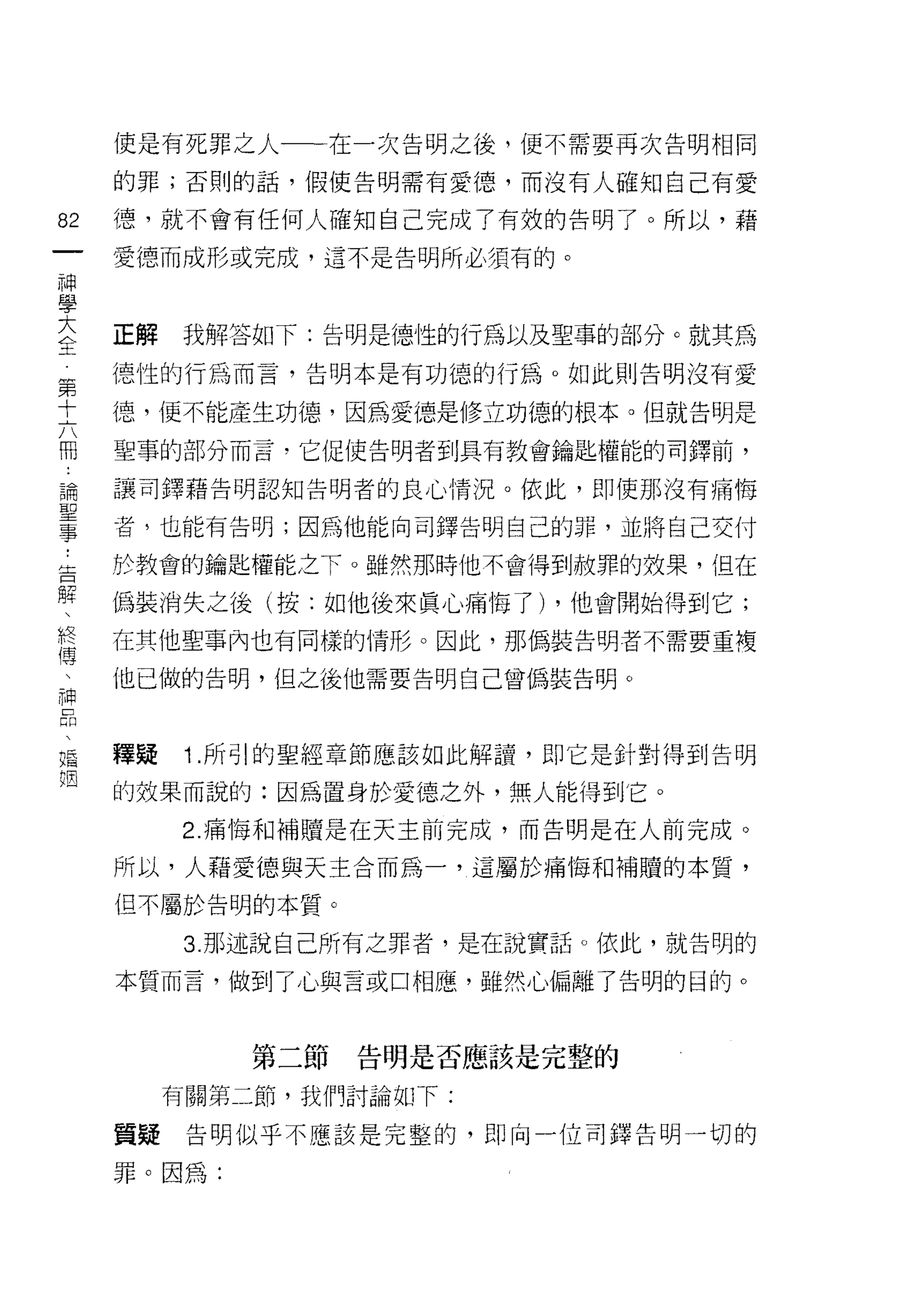 使是有死罪之人一一在一次告明之後，便不需要再次告明相同

     的罪;否則的話，假使告明需有愛德，而沒有人確知自己有愛

82   德，就不會有任何人確知自己完成了有殼的告明了。所以，藉
一    愛德而成形或完成，這不是告明所必須有的。
神
學
大    正解    我解答如下:告明是德性的行為以及聖事的部分。就其為
全    德性的行為而言，告明本是有功德的行為。如此則告明沒有愛
第
     德，便不能產生功德，因為愛德是修立功德的根本。但就告明是
十
六    聖事的部分而言，它促使告明者到具有教會鑰匙權能的司鐸前，

而    讓司鐸藉告明認知告明者的良心情況。依此，即使那沒有痛悔
論    者，也能有告明;因為他能向司鐸告明自己的罪，並將自己交付
聖    於教會的鑰匙權能之下。雖然那時他不會得到赦罪的效果， 1且在
事
﹒    偽裝消失之後(按:如他後來真心痛悔了) ，他會開始得到它;

告    在其他聖事內也有同樣的情形。因此，那偽裝告明者不需要重複
解    他已做的告明，但之後他需要告明自己曾偽裝告明。
、
終
傳    釋疑    1 .所引的聖經章節應該如此解讀，即它是針對得到告明
、    的效果而說的:因為置身於愛德之外，無人能得到它。
神          2. 痛悔和補贖是在天主前完成，而告明是在人前完成。
品    所以，人藉愛德與天主合而為一，這屬於痛悔不日補贖的本質，
、
婚    但不屬於告明的本質。

姻          3. 那述說自己所有之罪者，是在說實話。依此，就告明的

     本質而言，做到了心與言或口相應，雖然心偏離了告明的目的。



              第二節告明是否應該是完整的

          有關第二節，我們討論如 F:

     質疑    告明似乎不應該是完整的，即向一位司鐸告明一切的

     罪。因為:
 
