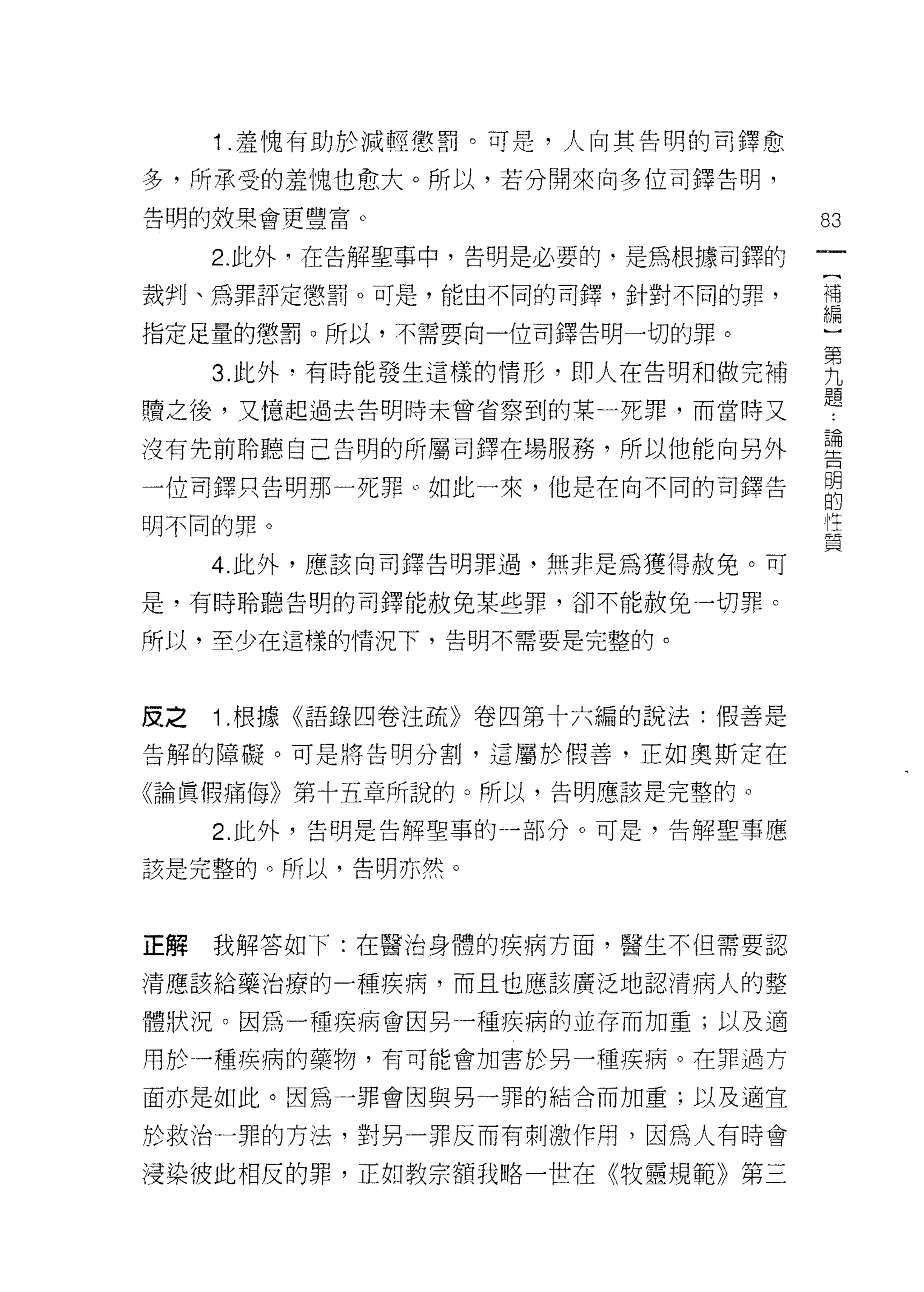 1 .羞愧有助於減輕懲罰。可是，人向其告明的司鐸愈
多，所承受的羞愧也愈大。所以，若分開來向多位司鐸告明，
告明的，枝果會更豐富。                        83
     2. 此外，在告解聖事中，告明是必要的﹒是為根據司鐸的
                                    (
裁判、為罪評定懲罰。可是，能由不同的司鐸，針對不同的罪，        補
                                    編
指定足量的懲罰。所以，不需要向一位司鐸告明一切的罪。

     3 此外‘有時能發生這樣的情形，即人在告明和做完補     男
                                   題
贖之後，又憶起過去告明時未曾省察到的某一死罪，而當時又

沒有先前聆聽自己告明的所屬司鐸在場服務，所以他能向另外        盟
一位司鐸只告明那一死罪。如此一來，他是在向不同的司鐸告        自
明不同的罪。                             員

     4. 此外，應該向司鐸告明罪過，無非是為獲得赦免。可

是，有時聆聽告明的司鐸能赦免某些罪，卻不能赦免一切罪。

所以，至少在這樣的情況下，告明不需要是完整的。



皮之   1 .根據《語錄四卷注疏》卷四第十六編的說法:假善是
告解的障礙。可是將告明分割，這屬於假善，正如奧斯定在

《論賢(胃痛悔》第十五章所說的。所以，告明應該是完整的。

     2. 此外，告明是告解聖事的-部分。可是，告解聖事應

該是完整的。所以，告明亦然。



正解   我解答如下:在醫治身體的疾病方面，醫生不但需要認

清應該給藥治療的一種疾病，而且也應該廣泛地認清病人的整

體狀況。因為一種疾病會因另一種疾病的並存而加重;以及適

用於一種疾病的藥物，有可能會加害於另一種疾病。在罪過方

面亦是如此。因為一罪會因與男一罪的結合而加重;以及適宜

於救治一罪的方法，對男一罪反而有刺激作用，因為人有時會

浸染彼此相反的罪，正如教宗額我略一世在《牧靈規範》第三
 