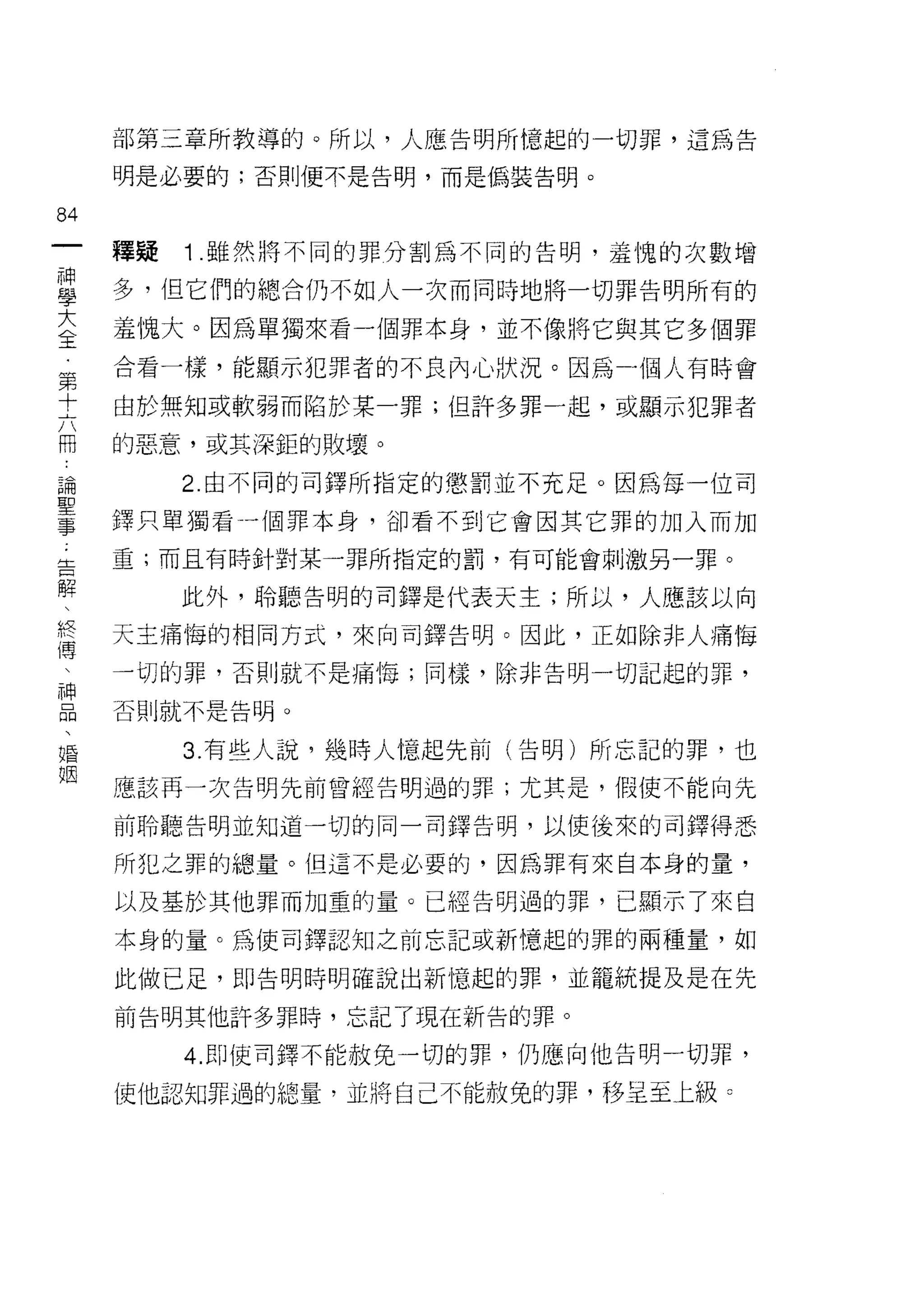 部第三章所教導的。所以，人應告明所憶起的一切罪，這為告

     明是必要的;否則便不是告明，而是偽裝告明。

84
一    釋疑   1 .雖然將不同的罪分割為不同的告明，羞愧的次數增
神
學    多，但它們的總合仍不如人一次而同時地將一切罪告明所有的

大    羞愧大。因為單獨來看一個罪本身，並不像將它與其它多個罪
全    合看一樣，能顯示犯罪者的不良內心狀況。因為一個人有時會
第
     由於無知或軟弱而陷於某一罪;但許多罪一起，或顯示犯罪者
十
六    的惡意，或其深鉅的敗壞。

用         2. 由不同的司鐸所指定的懲罰並不充足。因為每一位司
論    鐸只單獨看一個罪本身，卻看不到它會因其它罪的加入而加
聖    重;而且有時針對某一罪所指定的罰，有可能會刺激另一罪。
事
告         此外，聆聽告明的司鐸是代表天主;所以，人應該以向

解    天主痛悔的相同方式，來向司鐸告明。因此，正如除非人痛悔
、    一切的罪，否則就不是痛悔;同樣，除非告明一切記起的罪，
終    否則就不是告明。
傳
、         3. 有些人說，幾時人憶起先前(告明)所忘記的罪，也

神    應該再一次告明先前曾經告明過的罪;尤其是，假使不能向先

品    前聆聽告明並知道一切的同一司鐸告明，以使後來的司鐸得悉
、    所犯之罪的總量。但這不是必要的，因為罪有來自本身的量，
婚
姻    以及基於其他罪而加重的量。已經告明過的罪，已顯示了來自

     本身的量。為(吏司鐸認知之前忘記或新憶起的罪的兩種量，如

     此做已足，即告明時明確說出新憶起的罪，並籠統提及是在先
     前告明其他訐多罪時，忘記了現在新告的罪。

          4. 即使司鐸不能赦免一切的罪，仍應向他告明一切罪，

     使他認知罪過的總量，並將自己不能赦免的罪，移呈至上級。
 