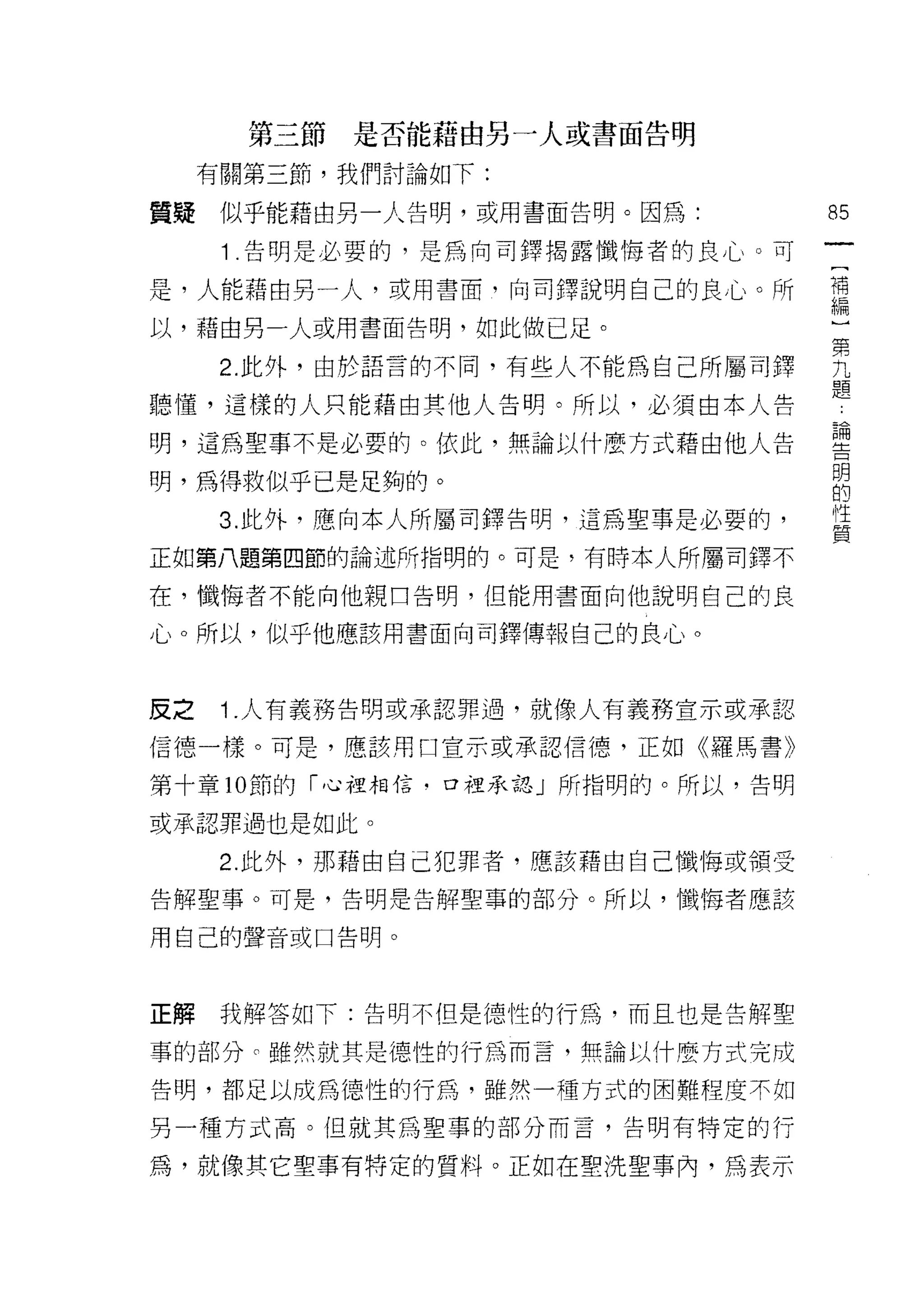 第三節   是否能藉由另一人或書面告明

     有關第三節，我們討論如下:

質疑似乎能藉由另一人告明，或用書面告明。因為:             85
      1 .告明是必要的，是為向司鐸揭露懺悔者的良心。可
是，人能藉由另一人，或用書面，向司鐸說明自己的良心。所         謂
以，藉由另一人或用書面告明，如此做已足。

      2 此外，由於語言的不同，有些人不能為自己所屬百j 鐸   男
                                    題
聽懂，這樣的人只能藉由其他人告明。所以，必須由本人告

明，這為聖事不是必要的。依此，無論以什麼方式藉由他人告         書
明，為得救似乎已是足夠的。                       E
                                    l性
      3. 此外，應向本人所屬司鐸告明，這為聖事是必要的，
                                    質
正如第八題第四節的論述所指明的。可是，有時本人所屬司鐸不

在，懺悔者不能向他親口告明，但能用書面向他說明自己的良

心。所以，似乎他應該用書面向司鐸傳報自己的良心。



皮之    1 .人有義務告明或承認罪過，就像人有義務宣示或承認
信德一樣。可是，應該用口宣示或承認信德，正如《羅馬書》

第十章 10 節的「心裡相信﹒口裡承認」所指明的。所以，告明

或承認罪過也是如此。

      2. 此外，那藉由自己犯罪者，應該藉由自己懺悔或領受

告解聖事。可是，告明是告解聖事的部分。所以，懺悔者應該

用自己的聲音或口告明。



正解    我解答如下:告明不但是德性的行為，而且也是告解聖

事的部分 c 雖然就其是德性的行為而言，無論以什麼方式完成

告明，都足以成為德性的行為，雖然一種方式的困難程度不如

男一種方式高。但就其為聖事的部分而言，告明有特定的行

為，就像其它聖事有特定的質料。正如在聖洗聖事內，為表示
 