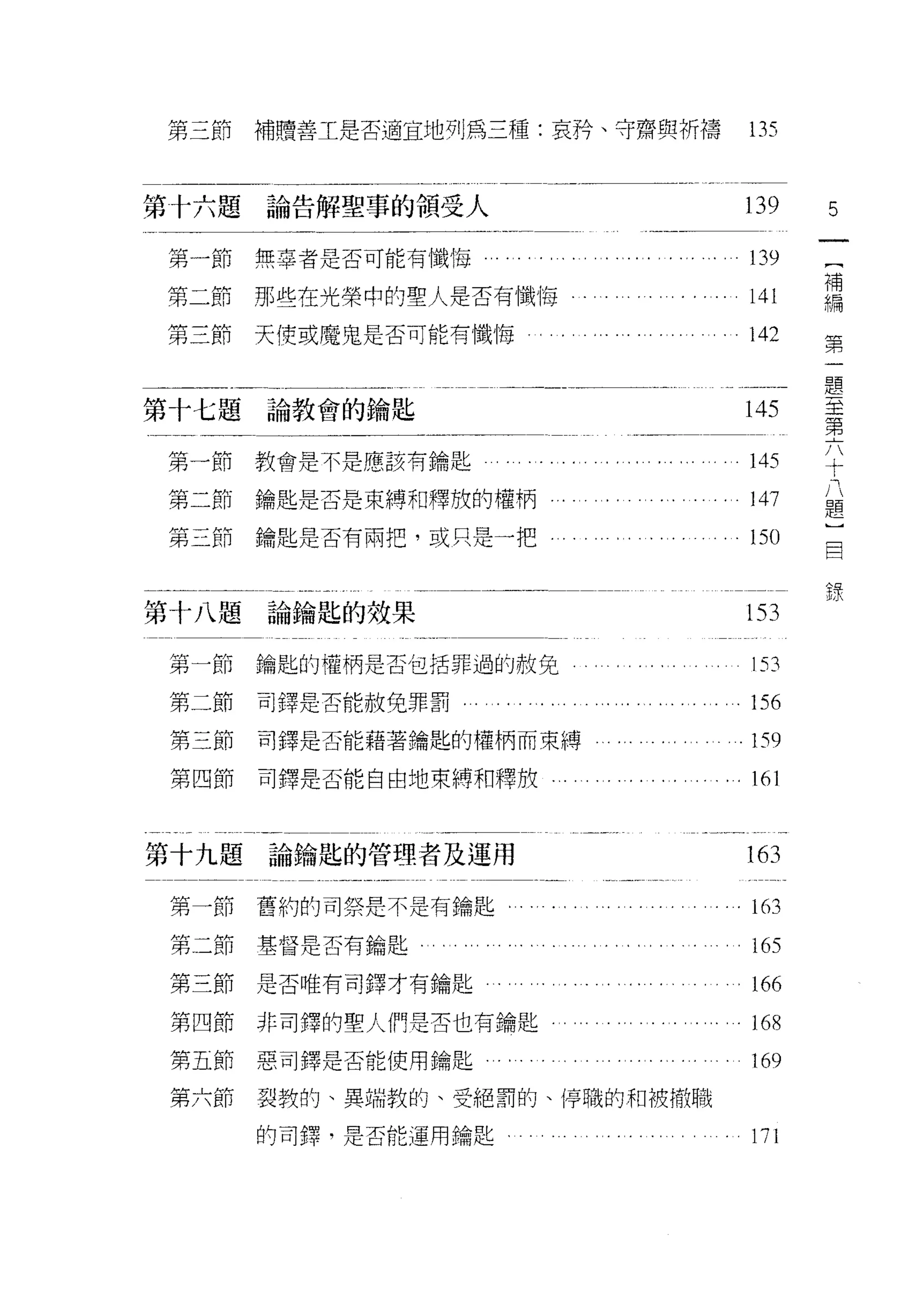 第三節    補贖善工是否適宜地列為三種:哀矜、守齋與祈禱                      135


第十六題論告解聖車的領受人                                      139   5

第一節    無辜者是否可能有懺悔                                  139   {
                                                         補
第二節    那些在光榮中的聖人是否有懺悔                              141   編
                                                         第
第三節    天使或魔鬼是否可能有懺悔                                142   一
                                                         題
                                                         至
                                                         第
第十七題論教會的鑰匙                                         145   六
                                                         十
                                                         八
第一節教會是不是應該有鑰匙                                      145   題
                                                         )
第二節鑰匙是否是束縛和釋放的權柄                                   147   目
                                                         錄
第三節    鑰匙是否有兩把，或只是一把                               150


第十八題論鑰匙的效果                                         153
第一節    鑰匙的權柄是否包括罪過的赦免                              153
第二節    司鐸是否能赦免罪罰                                   156
 第三節   司鐸是否能藉著鑰匙的權柄而束縛                             159
 第四節   司鐸是否能自由地束縛和釋放.                              161


第十九題論鑰匙的管理者及運用                                     163
 第一節舊約的司祭是不是有鑰匙           . . . .. . . . . . . .   1的

 第二節基督是否有鑰匙                                  . . 165

 第三節是否唯有司鐸才有鑰匙           . . .. . . .          . 166

 第四節非司擇的聖人們是否也有鑰匙                                  168
 第五節惡司鐸是否能使用鑰匙                                     169
 第六節   裂教的、異端教的、受絕罰的、停職的早日被捕t職

       的司鐸'是否能運用鑰匙                                 171
 