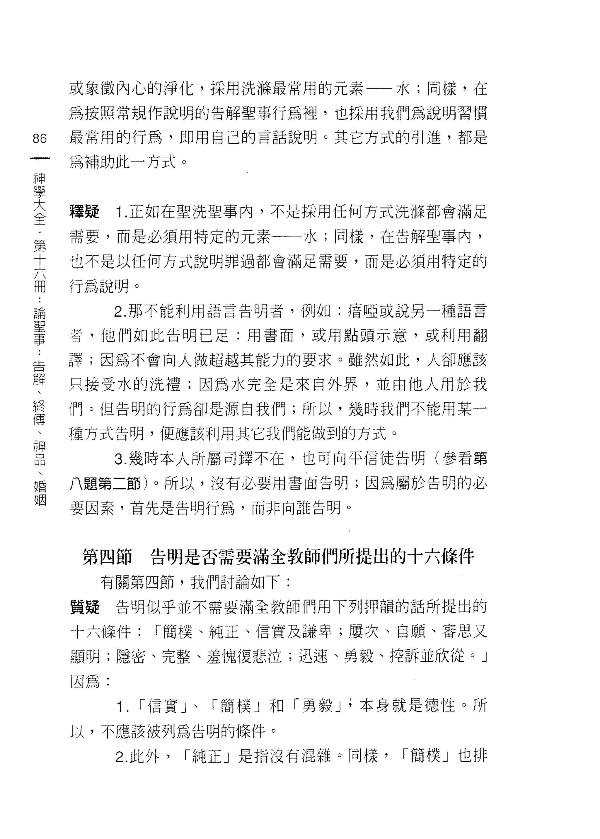 或象徵內心的淨化，採用洗條最常用的元素一一水;同樣，在

     為按照常規作說明的告解聖事行為裡，也採用我們為說明習慣

86   最常用的行為，即用自己的言話說明。其它方式的引進，都是
一    為補助此一方式。
神
學
大    釋疑    1 .正如在聖洗聖事內，不是採用任何方式洗條都會滿足
全    需要，而是必須用特定的元素一一一水;同樣，在告解聖事內，
第    也不是以任何方式說明罪過都會滿足需要，而是必須用特定的
十
六    行為說明。

冊          2. 那不能利用語言告明者，例如:瘖啞或說另一種語言

論    吉，他們如此告明已足:用書面，或用點頭示意，或利用翻
聖    譯;因為不會向人做超越其能力的要求。雖然如此，人卻應該
事
:    只接受水的洗禮;因為水完全是來自外界，並由他人用於我

告    們。但告明的行為卻是源自我們;所以，幾時我們不能用某一

解    種方式告明，便應該利用其它我們能做到的方式。
、          3. 幾時本人所屬司鐸不在，也可向平信徒告明(參看第
終
傅    八題第二節)。所以，沒有必要用書面告明;因為屬於告明的必

、    要因素，首先是告明行為，而非向誰告明。

神
品    第四節        告明是否需要滿全教師們所提出的十六條件
、
婚         有關第四節，我們討論如下:

姻    員接    告明似乎並不需要滿全教師們用下列押韻的話所提出的

     十六條件:       I 簡樸、純正、信實及謙卑;屢次、自願、審思又

     顯明;隱密、完整、羞愧復悲泣;迅速、勇毅、控訴並欣從 o          J
     因為:

           1.   I 信實」、「簡樸」和「勇毅 J ;本身就是德性。所

     以，不應該被列為告明的條件。

           2. 此外，   I 純正」是指沒有混雜。同樣，   「簡樸」也排
 