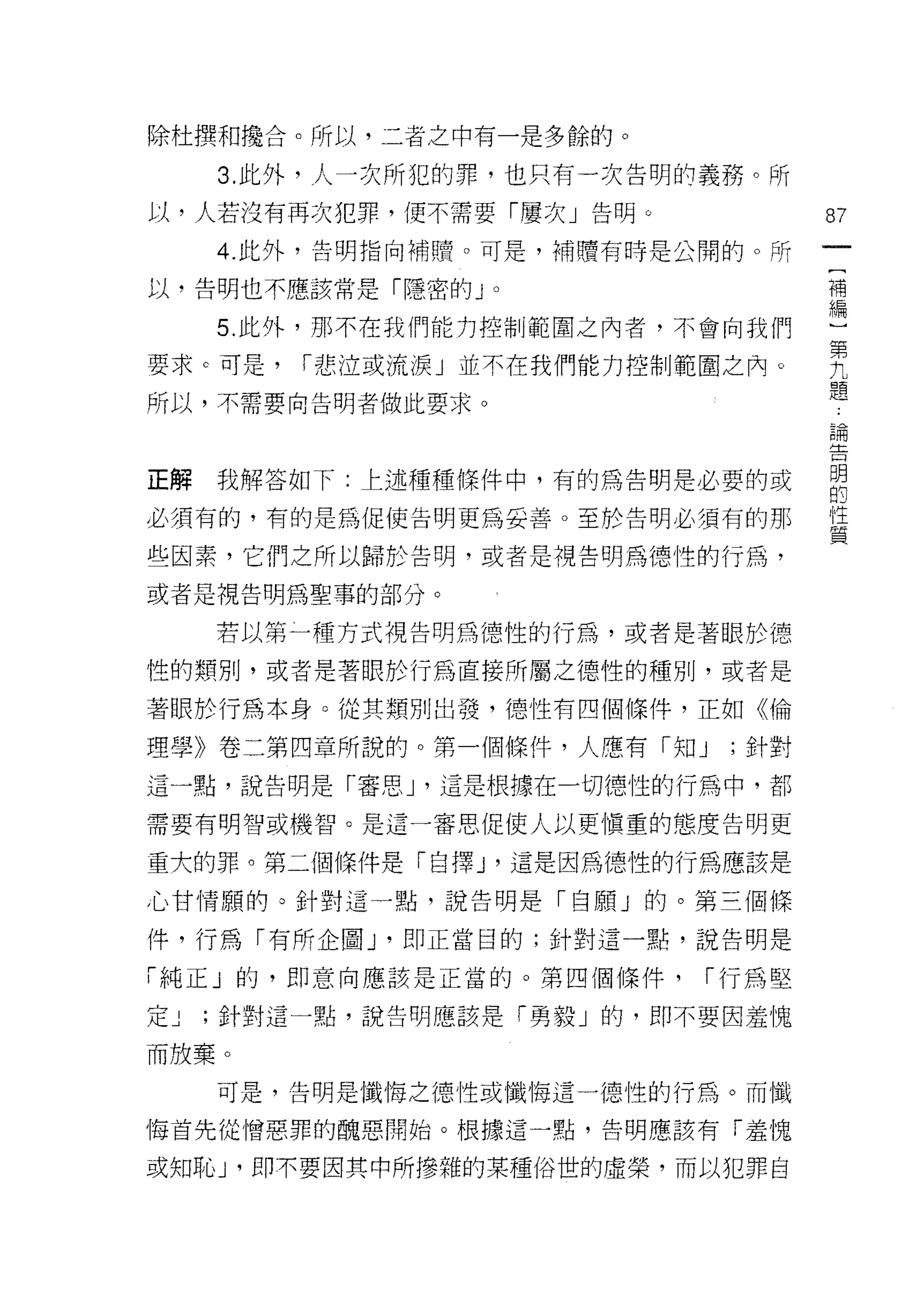 除杜撰和攪合。所以，二者之中有一是多餘的。

     3. 此外，人一次所犯的罪，也只有一次告明的義務。所
以，人若沒有再次犯罪，便不需要「屢次」告明。             87

     4 ‘此外，告明指向補贖。可是，補贖有日子是公開的。所

以，告明也不應該常是「隱密的 J   0               補
                                   編

     5. 此外，那不在我們能力控制範圍之內者，不會向我們     第
                                    九
要求。可是，   I 悲泣或流淚」並不在我們能力控制範圍之內。     題
所以，不需要向告明者做此要求。
                                   E冊



正解   我解答如下:上述種種條件中，有的儒生明是必要的吉它     明
                        …的
必須有的，有的是為促使告明更為妥善。至於告明必須有的那        豈

些因素，它們之所以歸於告明，或者是視告明馬德性的行為，
或者是視告明為聖事的部分。

     若以第一種方式視告明為德性的行為，或者是著眼於德

性的類別，或者是著眼於行為直接所屬之德性的種別，或者是

著眼於行為本身。從其類別出發， t惡性有四個條件，正如《倫

理學》卷二第四章所說的。第一個條件，人應有「知 J    ;針對
這一點，說告明是「審思 J '這是根據在一切德性的行為中，都

需要有明智或機智。是這一審思促使人以更慎重的態度告明更

重大的罪。第二個條件是「自擇 J '這是因為德性的行為應該是

心甘情願的。針對這一點，說告明是「白願」的。第三個條

件，行為「有所企圖 y 即正當目的;針對這一點，說告明是

「純正」的，即意向應該是正當的。第四個條件，     I 行為堅

定J   ;針對這一點，說告明應該是「勇毅」的，即不要因羞愧

而放棄。

     可是，告明是懺悔之德性或懺悔這一德性的行為。而懺

悔首先從憎惡罪的醜惡開始。根據這一點，告明應該有「羞愧

或知恥 J '即不要因其中所慘雜的某種俗世的虛榮，而以犯罪自
 