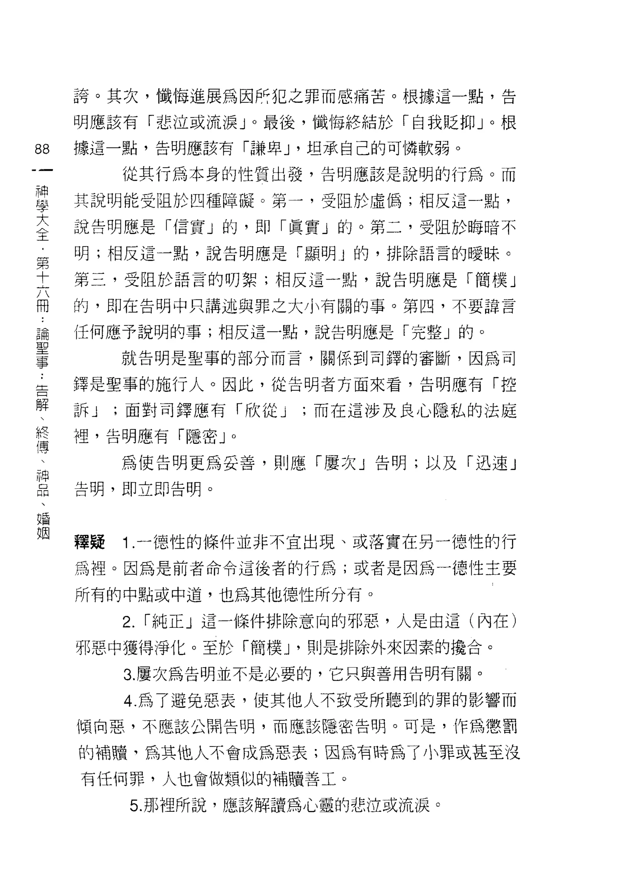 誇。其次，懺悔進展為因所犯之罪而感痛苦。根據這一點，告

     明應該有「悲泣或流淚 J 0 最後，懺悔終結於「自我貶抑」。根

88   據這一點，告明應該有「謙卑 J '坦承自己的可憐軟弱。
一         從其行為本身的性質出發，告明應該是說明的行為。而
神
學    其說明能受阻於四種障礙。第一，受阻於虛偽;相反這-點，

大    說告明應是 ì1言實」的，即「真實」的。第二，受阻於晦暗不
〈    明;相反這一點，說告明應是「顯明 j 的，排除語言的曖昧。
王    第三，受阻於語言的明絮;相反這一點，說告明應是「簡樸」
﹒
第    的，即在告明中只講述與罪之大小有關的事。第四，不要諱言

十    任何應予說明的事;相反這一點，說告明應是「完整」的。
六         就告明是聖事的部分而言，關係到司鐸的審斷，因為司
冊    鐸是聖事的施行人。因此，從告明者方面來看，告明應有「控
論
聖    訴J   ;面對司鐸應有「欣從 J   ;而在這涉及良心隱私的法庭

事    裡，告明應有「隱密 J    0


﹒         為 1吏告明更為妥善，貝 1] 應「屢次」告明;以及「迅速」
告    告明，即立即告明。
解
、
終    釋疑   1 .一德性的條件並非不宜出現、或落實在另一德性的行
僵    為裡。因為是前者命令這後者的行為;或者是因為一德 1生主要
了    所有的中點或中道，也為其他德性所分有。
神
品         2.   ì 純正」這一條件排除意向的邪惡，人是由這(內在)

、    邪惡中獲得淨化。至於「簡樸 J '則是排除外來因素的攪合。
婚         3. 屢次為告明並不是必要的，它只與善用告明有關。
姻         4. 為了避兔惡表，使其他人不致受所聽到的罪的影響而
     傾向惡，不應該公開告明，而應該隱密告明。可是，作為懲罰

     的補贖、為其他人不會成為惡表;因為有時為了 /1 罪或甚至沒
     有任何罪，人也會做類似的補贖善工。

           5. 那裡所說，應該解讀為心靈的悲泣或流淚。
 