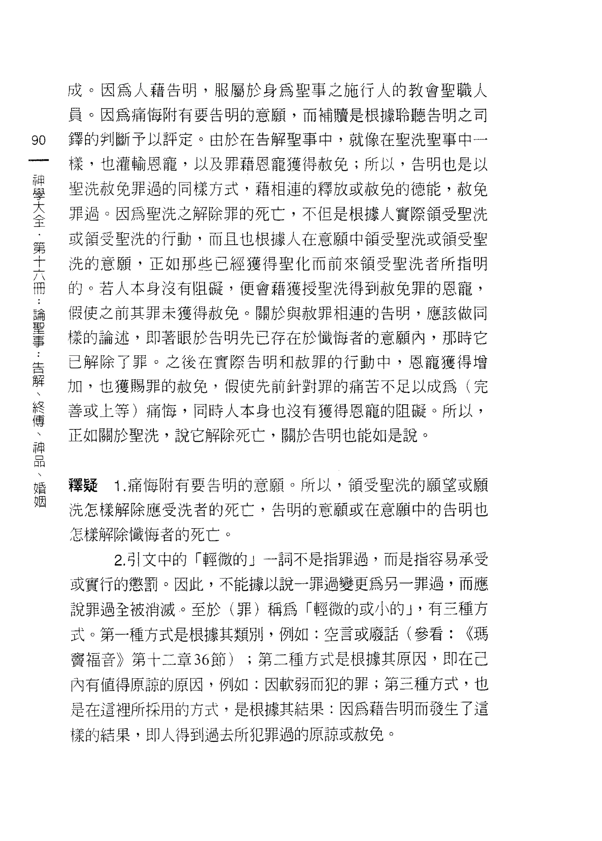 成。因為人藉告明，服屬於身為聖事之施行人的教會聖職人
     員。因為痛悔附有要告明的意願，而補贖是根據聆聽告明之司

90   鐸的判斷予以評定。由於在告解聖事中，就像在聖洗聖事中一
一    樣，也灌輸恩寵，以及罪藉恩寵獲得赦免;所以，告明也是以
神
學    聖洗赦免罪過的同樣方式，藉相連的釋放或赦兔的德能，赦兔

大    罪過。因為聖洗之解除罪的死亡，不但是根據人實際領受聖洗
全    或領受聖洗的行動，而且也根據人在意願中領受聖洗或領受聖
第    洗的意願，正如那些已經獲得聖化而前來領受聖洗者所指明
十
六    的。若人本身沒有阻礙，便會藉獲授聖洗得到赦兔罪的恩寵，

冊    假使之前其罪未獲得赦免。關於與赦罪相連的告明，應該做同

﹒    樣的論述，即著眼於告明先已存在於懺悔者的意願內，那時它
論    已解除了罪。之後在實際告明和赦罪的行動中，恩寵獲得增
聖
事    加，也獲賜罪的赦免，假使先前針對罪的痛苦不足以成為(完

告    善或上等)痛悔，同時人本身也沒有獲得恩寵的阻礙。所以，

解    正如關於聖洗，說它解除死亡，關於告明也能如是說。
、
終
傳    釋疑   1 .痛悔附有要告明的意願。所以，領受聖洗的願望或願
、    洗怎樣解除應受洗者的死亡，告明的意願或在意願中的告明也

神    怎樣解除懺悔者的死亡。
品         2. 引文中的「輕微的」一詞不是指罪過，而是指容易承受
、
     或實行的懲罰。因此，不能據以說一罪過變更為另一罪過，而應
婚
姻    說罪過全被消滅。至於(罪)稱為「輕微的或小的 J '有三種方
     式。第一種方式是根據其類別，例如:空言或廢話(參看:     ((瑪

     竇褔音》第十二章 36 節)   ;第二種方式是根據其原因，即在己

     內有值得原諒的原因，例如:因軟弱而犯的罪;第三種方式，也

     是在這裡所採用的方式，是根據其結果:因為藉告明而發生了這

     樣的結果， J:![J人得到過去所犯罪過的原諒或赦免。
 