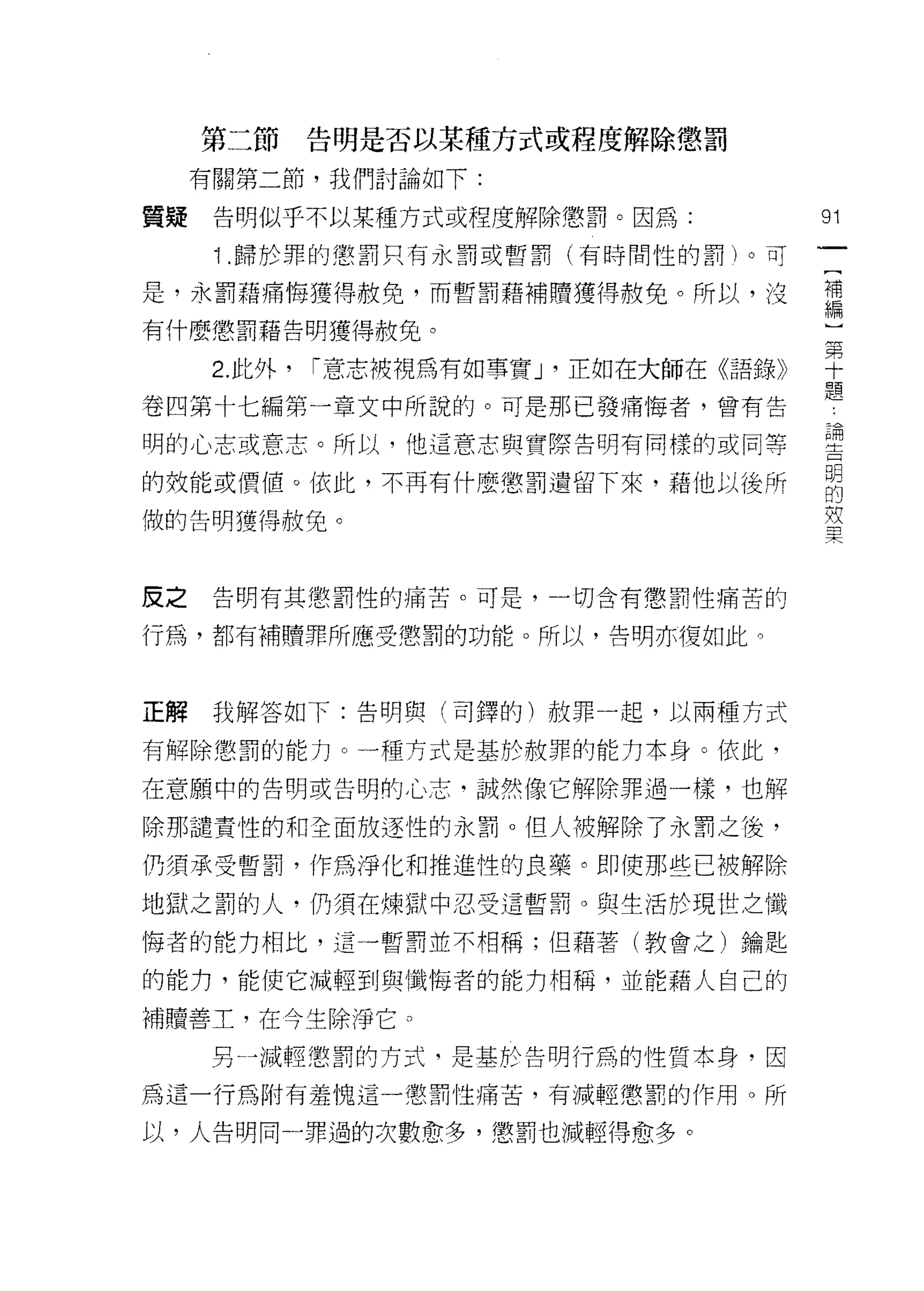 第二節     告明是否以某種方式或程度解除懲罰

     有關第二節，我們討論如下:

質疑    告明似乎不以某種方式或程度解除懲罰。因為:             91
      i   .歸於罪的懲罰只有永罰或暫罰(有時間性的罰)。可

是，永罰藉痛悔獲得赦免，而暫罰藉補贖獲得赦免。所以，沒             讓
有什麼懲罰藉告明獲得赦免。

      2 此外， 1'"意志被視為有如事實J '正如在大師在《語錄》   草
                                        耳首

卷四第十七編第一章文中所說的。可是那已發痛悔者，曾有告             b



明的心志或意志。所以，他這意志與實際告明有同樣的或同等             書
的效能或價值。依此，不再有什麼懲罰遺留下來，藉他以後所             自
做的告明獲得赦免。                               室


皮之    告明有其懲罰性的痛苦。可是，一切含有懲罰性痛苦的

行為，都有補贖罪所應受懲罰的功能。所以，告明亦價如此。



正解    我解答如下:告明與(司鐸的)赦罪一起，以兩種方式

有解除懲罰的能力。一種方式是基於赦罪的能力本身。依此，

在意願中的告明或告明的心志‘誠然像它解除罪過一樣，也解

除那譴責性的和全面放逐性的永罰。但人被解除了永罰之後，

仍須承受暫罰，作為淨化和推進性的良藥。即使那些已被解除

地獄之罰的人，仍須在煉獄中忍受這暫罰。與生活於現世之懺

悔者的能力相比，這一暫罰並不相稱;但藉著(教會之)鑰匙

的能力，能使它減輕到與懺悔者的能力相稱，並能藉人自己的

補贖善土，在今生除淨它。

      另一減輕懲罰的方式，是基於告明行為的性質本身，因

為這一行為附有羞愧這一懲罰性痛苦，有減輕懲罰的作用。所

以，人告明同一罪過的次數愈多，懲罰也減輕得愈多。
 