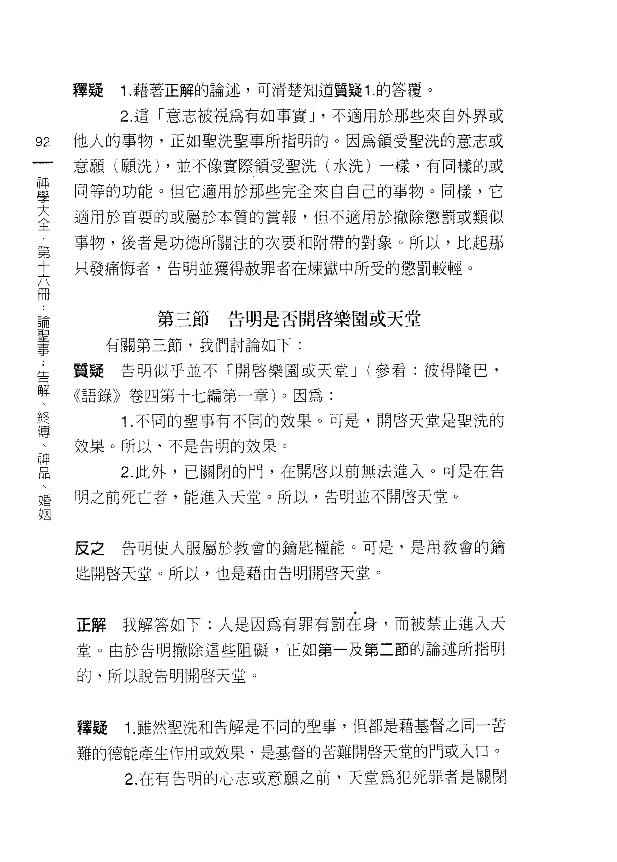 釋疑    1. 藉著正解的論述，可清楚知道質疑 1. 的答覆。

           2. 這「意志被視為有如事實 J '不適用於那些來自外界或

92   他人的事物，正如聖洗聖事所指明的。因為領受聖洗的意志或
一    意願(願洗) ，並不像實際領受聖洗(水洗)一樣，有同樣的或
神
學    同等的功能。但它適用於那些完全來自自己的事物。同樣，它

大    適用於首要的或屬於本質的賞報，但不適用於撤除懲罰或類似
全    事物，後者是功德所關注的次要和附帶的對象。所以，比起那
第    只發痛悔者，告明並獲得赦罪者在煉獄中所受的懲罰較輕。
十
六
冊             第三節告明是否開啟樂園或天堂
論         有關第三節，我們討論如下:
聖    質疑告明似乎並不「開啟樂園或天堂 J (參看:彼得隆巴，
事
告    《語錄》卷四第十七編第一章)。因為:

解          1 .不同的聖事有不同的效果。可是，開啟天堂是聖洗的
、    效果。所以，不是告明的效果。
終          2. 此外，已關閉的門，在開啟以前無法進入。可是在告
傳
、    明之前死亡者，能進入天堂。所以，告明並不開啟天堂。

神
品    反之    告明使人服屬於教會的鑰匙權能。可是，是用教會的鑰
、    匙開啟天堂。所以，也是藉由告明開啟天堂。
婚
姻
     正解    我解答如下:人是因為有罪有罰在身，而被禁止進入天

     堂。由於告明撤除這些阻礙，正如第一及第二節的論述所指明

     的，所以說告明開啟天堂。



     釋疑    1. 雖然聖洗手日告解是不同的聖事，但都是藉基督之同一苦

     難的德能產生作用或效果，是基督的苦難開啟天堂的門或入口。

           2. 在有告明的心志或意願之前，天堂為犯死罪者是關閉
 