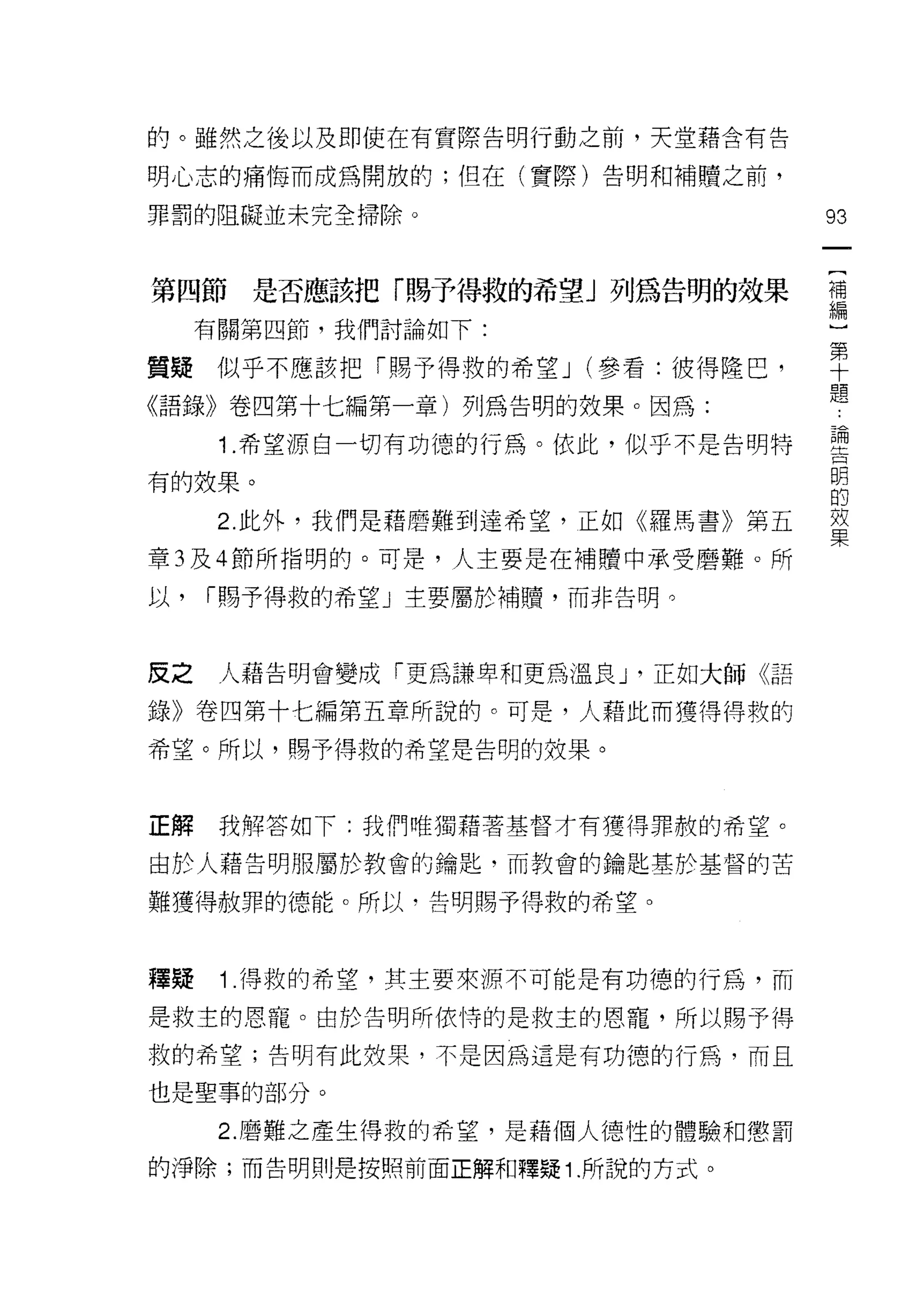 的。雖然之後以及即使在有實際告明行動之前，天堂藉含有告

明心志的痛↑每而成為開放的;但在(實際)告明和補贖之前，

罪罰的阻礙並未完全掃除。                         93

                                      {
第四節是否應該把「賜予得救的希望」列為告明的效果              補
                                      編
      有關第四節，我們討論如下:                   }
                                      第
質疑似乎不應該把「賜予得救的希望 J (參看:彼得隆巴，          十
                                      題
《語錄》卷四第十七編第一章)列為告明的效果。因為:

       1 .希望源自一切有功德的行為。依此，似乎不是告明特    型
有的效果。                                明
                                     的
       2. 此外，我們是藉磨難到達希望，正如《羅馬書》第五    效
                                     果
章 3 及 4 節所指明的。可是，人主要是在補贖中承受磨難。所

以，    1"賜予得救的希望」主要屬於補贖，而非告明。



皮之     人藉告明會變成「更為謙卑和更為溫良 J '正如大師《語

錄》卷四第十七編第五章所說的。可是，人藉此而獲得得救的

希望。所以，賜予得救的希望是告明的效果。



正解     我解答如下:我們唯獨藉著基督才有獲得罪赦的希望。

由於人藉告明服屬於教會的鑰匙，而教會的鑰匙基於基督的苦

難獲得赦罪的德能。所以，告明賜予得救的希望。



種真是    1 得救的希望，其主要來源不可能是有功德的行為，而

是救主的恩寵。由於告明所依恃的是救主的恩寵，所以賜予得

救的希望;告明有此效果，不是因為這是有功德的行為，而且

也是聖事的部分。

       2. 磨難之產生得救的希望，是藉個人德性的體驗和懲罰
的淨除;而告明則是按照前面正解和釋疑 1 .所說的方式。
 