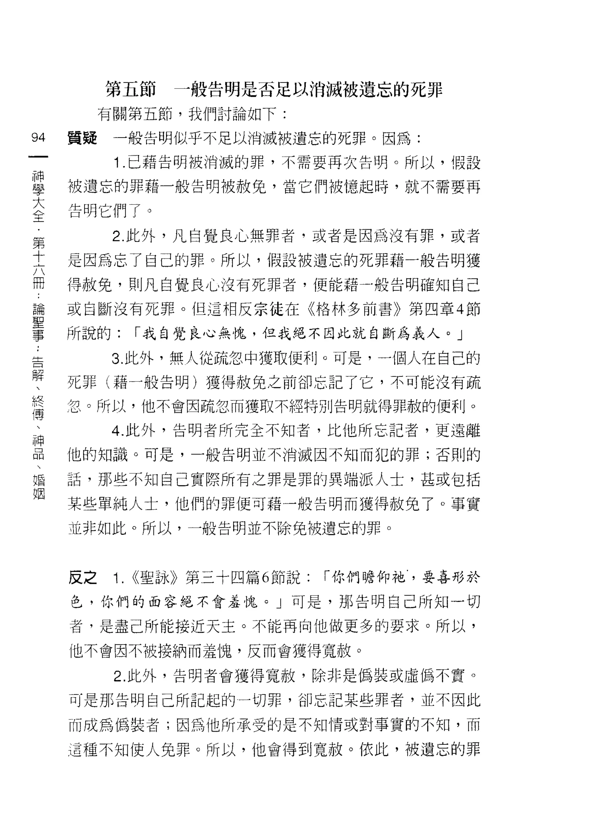 第五節      一般告明是否足以消滅被遺忘的死罪
          有關第五節，我們討論如下:

94   質提    一般告明似乎不足以消滅被遺忘的死罪。因為:
一          1 .已藉告明被消滅的罪，不需要再次告明。所以，假設
神
學    被遺忘的罪藉一般告明被赦免，當它們被憶起時，就不需要再

大    告明它們了。
全          2. 此外，凡自覺良心無罪者，或者是因為沒有罪，或者
第
     是因為忘了自己的罪。所以，假設被遺忘的死罪藉一般告明獲
十
六    得赦免，貝iJ凡自覺良 JL、沒有死罪者，便能藉-般告明確知自己

冊    或自斷沒有死罪。但這相反宗徒在《格林多前書》第四章 4 節
論    所說的:       ["我自覺良心無愧，但我絕不因此就自斷為義人。」
聖
          3. 此外，無人從疏忽中獲取便利。可是，一個人在自己的
事
:    死罪(藉一般告明)獲得赦免之前卻忘記了它，不可能沒有疏

告    忽。所以，他不會因疏忽而獲取不經特別告明就得罪赦的便利。
解         4. 此外，告明者所完全不知者，比他所忘記者，更遠離
、    他的知識。可是，一般告明並不消滅因不知而犯的罪;否則的
終
扁    話，那些不知自己實際所有之罪是罪的異端派人士，甚或包括

舟    某些單純人士，他們的罪便可藉一般告明而獲得赦兔了。事實
、    並非如此。所以，一般告明並不除免被遺忘的罪。
神
品
、    反之    1.   ((聖詠》第三十四篇 6 節說:   ["你們瞻仰祂，要喜形於

婚    色，你們的面容絕不會羞愧。」可是，那告明自己所知一切

姻    者，是盡己所能接近天主。不能再向他做更多的要求。所以，

     他不會因不被接納而羞愧，反而會獲得寬赦。

           2. 此外，告明者會獲得寬赦，除非是偽裝或虛偽不賣。

     可是那告明自己所記起的一切罪，卻忘記某些罪者，並不因此

     而成為偽裝者;因為他所承受的是不知情或對事實的不知，而

     這種不知使人兔罪。所以，他會得到寬赦。依此，被遺忘的罪
 