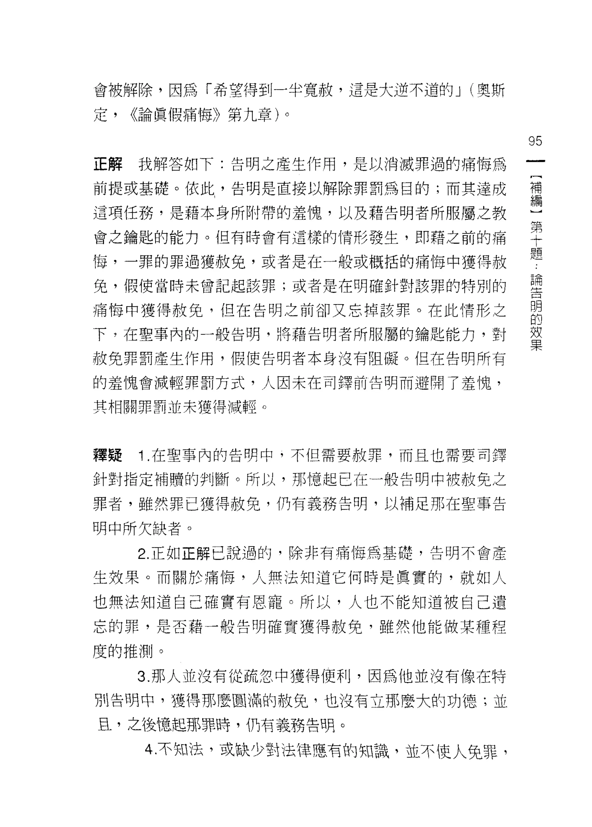 會被解除，因為「希望得到一半寬赦，這是大逆不道的 J (奧斯

定，   <<論真假痛悔》第九章)。

                                  95
正解   我解答如下:告明之產生作用，是以消滅罪過的痛悔為

前提或基礎。依此，告明是直接以解除罪罰為目的;而其達成       哥

這項任務，是藉本身所附帶的羞愧，以及藉告明者所服屬之教       斗

會之鑰匙的能力。但有時會有這樣的情形發生，即藉之前的痛       空
悔，一罪的罪過獲赦免，或者是在一般或概括的痛悔中獲得赦       題
兔，假使當時未曾記起該罪;或者是在明確針對該罪的特別的       重
痛悔中獲得赦免，但在告明之前卻又忘掉該罪。在此情形之        自
下，在聖事內的一般告明，將藉告明者所服屬的鑰匙能力，對       單

赦免罪罰產生作用，假使告明者本身沒有阻礙。但在告明所有

的羞愧會減輕罪罰方式，人因末在司鐸前告明而避開了羞愧，

其相關罪罰並未獲得械輕。



釋疑   1 .在聖事內的告明中，不但需要赦罪，而且也需要司擇
針對指定補贖的判斷。所以，那憶起已在一般告明中被赦免之

罪者，雖然罪已獲得赦免，仍有義務告明，以補足那在聖事告

明中所欠缺者。
     2. 正如正解己說過的，除非有痛悔為基礎，告明不會產

生效果。而關於痛 1莓，人無法知道它何時是真實的，就如人

也無法知道自己確實有恩寵。所以，人也不能知道被自己遺
忘的罪，是否藉一般告明確實獲得赦免，雖然他能做某種程

度的推測。

     3. 那人並沒有從疏忽中獲得便利，因為他並沒有像在特

別告明中，獲得那麼圓滿的赦免，也沒有立那麼大的功德;並

且，之後憶起那罪時，們有義務告明。

      4.不知法，或缺少對法律應有的知識，並不使人兔罪，
 