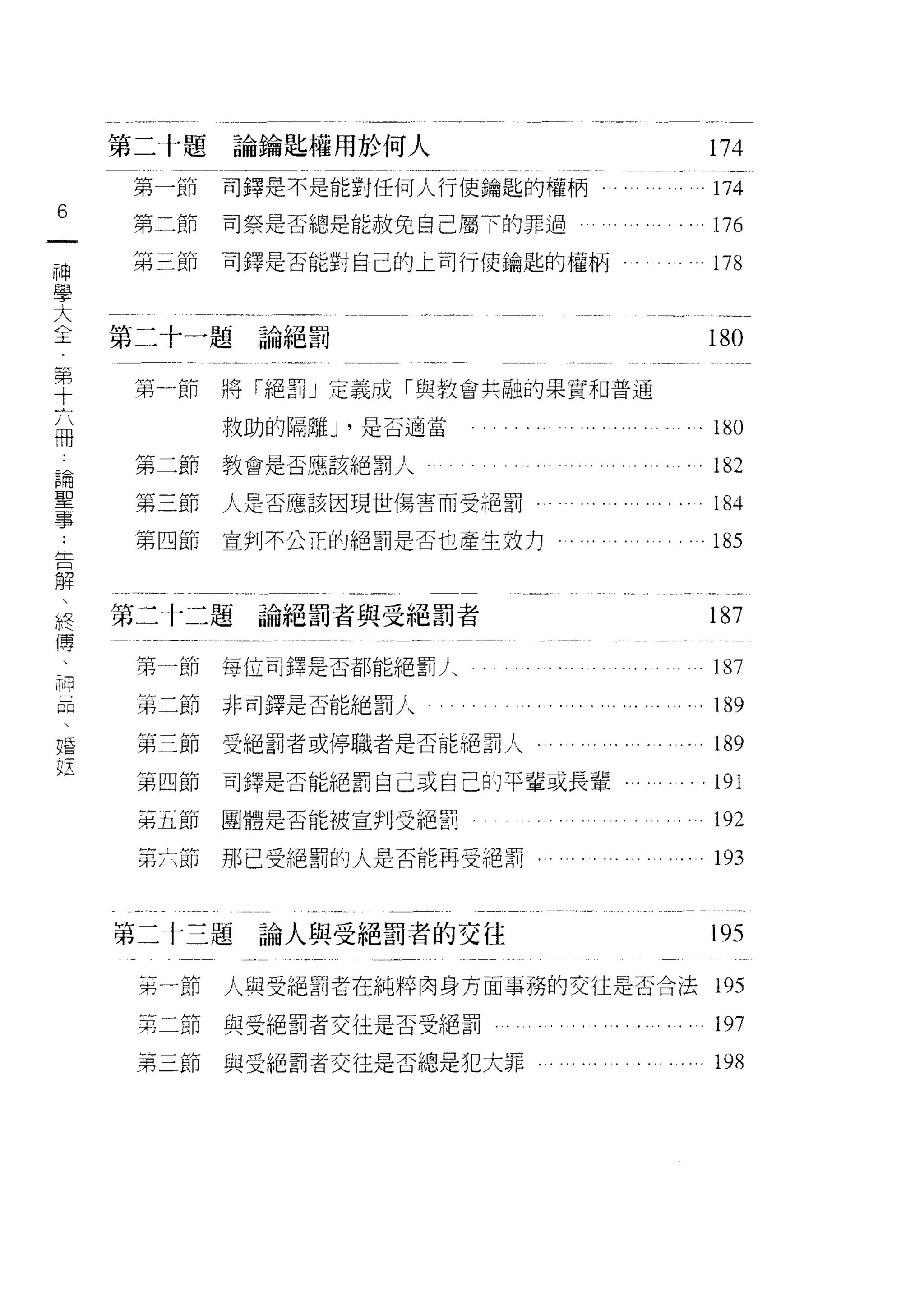 第二十題                  論鑰匙權用於何人                  174
     第一節                  司鐸是不是能對任何人行使鑰匙的權柄         174
6
一    第二節                  司祭是否總是能赦免自己屬下的罪過          176
神    第三節                  司鐸是否能對自己的上司行使鑰匙的權柄        178
學
大   第二十一題論絕罰                                       180
全
第    第       節            將「絕罰」定義成「與教會共融的果實不口普通

十                         救助的隔離 J '是否適當             180
六    第
     第
         二   N
             自 斤n
                  」
                          教會是否應該絕罰人
         三   抖    H
                                                    182
冊    第   四   - 什
             N        n
                          人是否應該因現世傷害而受吧罰
論            R 尸                                    184
                 u

             u 』
             -卅 斤 H

聖            -日
             抖
                      H   宣判不公正的絕罰是否垃產主效力…          185

事
﹒   第二十二題論絕罰者與受絕罰者                                  187
告
解    第一節                  每位司鐸是否都能絕罰人               187

、    第二節非司鐸是否能絕罰人                                   189
終    第三節                  受絕罰者或停職者是否能把罰人            189
傳    第四節                  司鐸是否能絕罰自己或自己的平輩或長輩﹒       191
、
神
     第五節團體是否能被宣判受絕罰                                。 192


品    第六節                  那己受絕罰的人是否能再受絕罰            193
、
唱   第三卡三題論人與受絕罰者的交往                                 195
也
     第一節                  人與受絕罰者在純粹肉身方面事務的交往是否合法    195

     第二節與受絕罰者交往是否受絕罰                                197
     第三節                  與受絕罰者交往是否總是犯大罪            198
 