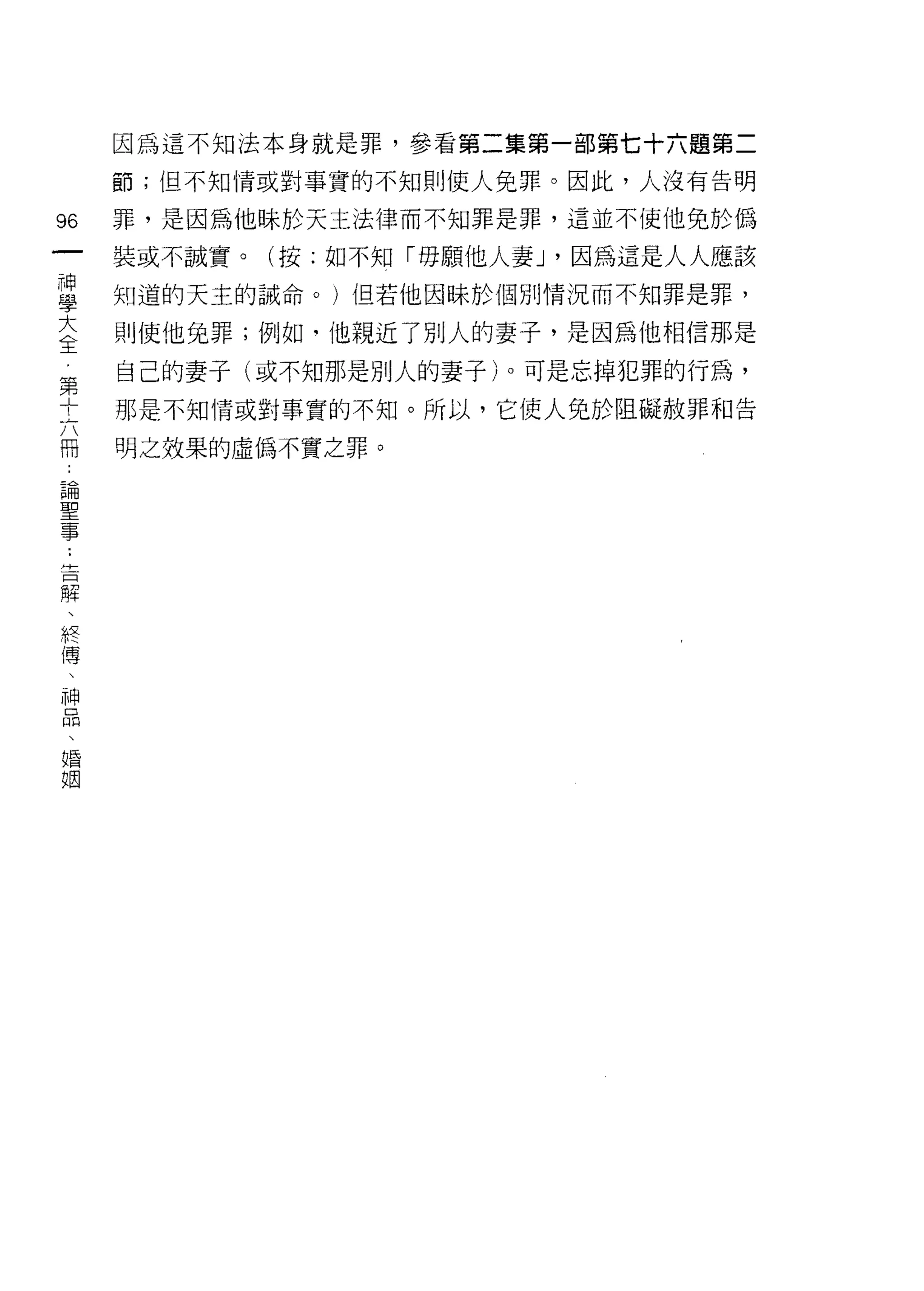 因為這不知法本身就是罪，參看第二集第一部第七十六題第二
     節;但不知情或對事實的不知則使人兔罪。因此，人沒有告明

96   罪，是因為他眛於天主法律而不知罪是罪，這並不使他兔於偽
一    裝或不誠實。(按:如不知「毋願他人妻 J '因為這是人人應該
神
學    知道的天主的誡命。)但若他因眛於個別情況而不知罪是罪，

大    則使他兔罪;例如﹒(也親近了別人的妻子，是因為他相信那是

全    自己的妻子(或不知那是別人的妻子)。可是忘掉犯罪的行為，
第    那是不知情或對事實的不知。所以，它使人兔於阻礙赦罪和告
十    明之效果的虛偽不實之罪。
六
冊
論
聖
事
斗
一
口
解
、
終
傳
、
神
品
、
婚
姻
 
