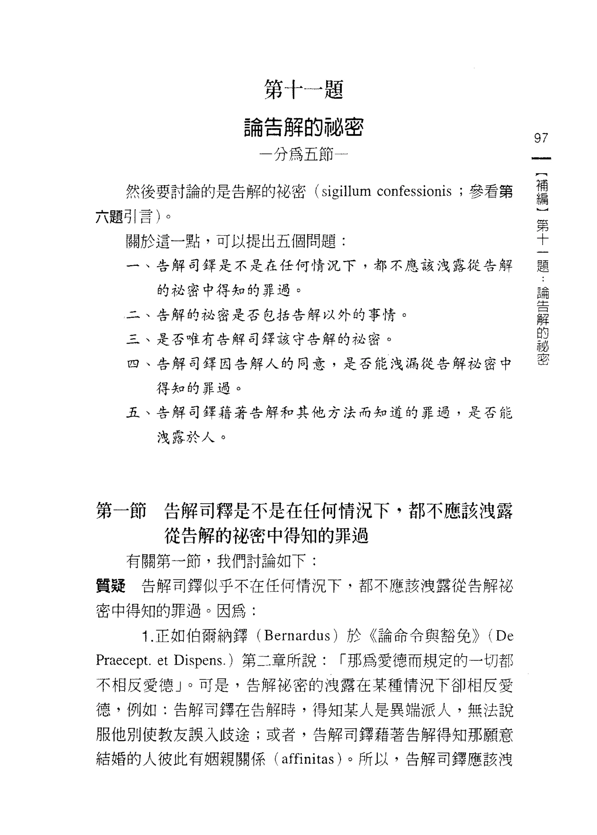 第
                        告
                             十
                             解
                                 一   題
                    。
                    間
                        寸    嗎
                                 的
                                 自   惆
                    一
                                     ←                97


     然後要討論的是告解的裕岫密(川呵崢
                   泣培崢
                   S i gi
                       出伽…

六題哥引|言)卜。                                              第
                                                       十
     關於這一點，可以提出五個問題:
                                                           題
     一、告解司鐸是不是在任何情況下，都不應該洩露從告解

                                                           論
       的祕密中得知的罪過。
                                                           告
     二、告解的祕密是否包括告解以外的事情。
                                                           解
                                                           的
     三、是否唯有告解司鐸該守告解的祕密。
                                                           祕
                                                           密
     四、告解司鐸因告解人的同意，是否能洩漏從告解祕密中

       得知的罪過。

     五、告解司鐸藉著告解和其他方法而知道的罪過，是否能

       洩露於人。




第一節     告解司釋是不是在任何情況下，都不應該洩露

        從告解的秘密中得知的罪過

     有關第一節，我們討論如下:

質疑    告解司鐸似乎不在任何情況下，都不應該洩露從告解祕

密中得知的罪過。因為:

      1 .正如伯爾納鐸( Bernardus )於《論命令與豁免>> (De
Praecept. et Dispens. )第二章所說:        r 那為愛德而規定的一切都

不相反愛德」。可是，告解?也密的洩露在某種情況下卻相反愛
德，例如:告解司鐸在告解時，得知某人是異端派人，無法說

服他別使教友誤入歧途;或者，告解司鐸藉著告解得知那願意

結婚的人彼此有姻親關係(                affini tas )。所以，告解司鐸應該洩
 