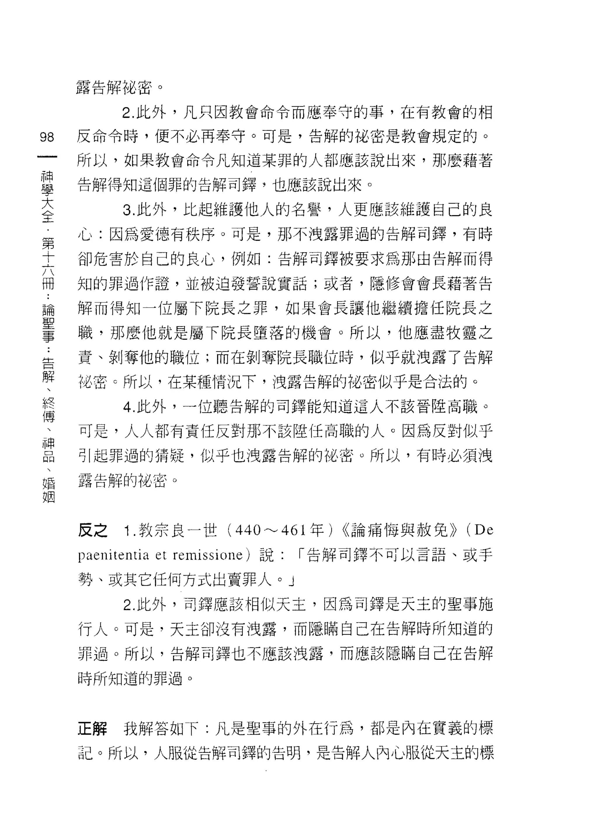 露告解裕密。

          2. 此外，凡只因教會命令而應奉守的事，在有教會的相

98   反命令時，便不必再奉守。可是，告解的祕密是教會規定的。
一    所以，如果教會命令凡知道某罪的人都應該說出來，那麼藉著
神
學    告解得知這個罪的告解司鐸，也應該說出來。


大         3. 此外，比起維護他人的名譽，人更應該維護自己的良
全    心:因為愛德有秩序。可是，那不洩露罪過的告解司鐸，有時
第    卻危害於自己的良心，例如:告解司鐸被要求為那由告解而得
十    知的罪過作證，並被迫發誓說實話;或者，隱修會會長藉著告
六
冊    解而得知一位屬下院長之罪，如果會長讓他繼續擔任院長之

﹒    職，那麼他就是屬下院長墮落的機會。所以，他應盡牧靈之

論    責、剝奪他的職位;而在剝奪院長職位時，似乎就洩露了告解
聖    沌密 c 所以，在某種情況下，洩露告解的加密似乎是合法的。
事         4. 此外，一位聽告解的司鐸能知道這人不該晉陸高職。
﹒
告    可是，人人都有責任反對那不該陸任高職的人。因為反對似乎

解    引起罪過的猜疑，似乎也洩露告解的祕密。所以，有時必須洩

、    露告解的祕密。

終
傳
     反之 1 .教宗良一世 (440~461 年) <<論痛悔與赦免>> (De
、
神    paenitentia et remissione) 說: 1"告解司鐸不可以言語、或于
品    勢、或其它任何方式出賣罪人。」
、         2. 此外，司鐸應該相似天主，因為司鐸是天主的聖事施
婚    行人。可是，天主卻沒有洩露，而隱瞞自己在告解時所知道的
姻    罪過。所以，告解司鐸也不應該洩露，而應該隱瞞自己在告解

     時所知道的罪過。




     正解   我解答如 f: 凡是聖事的外在行為，都是內在實義的標

     記。所以，人服從告解司鐸的告明，是告解人內心服從天主的標
 