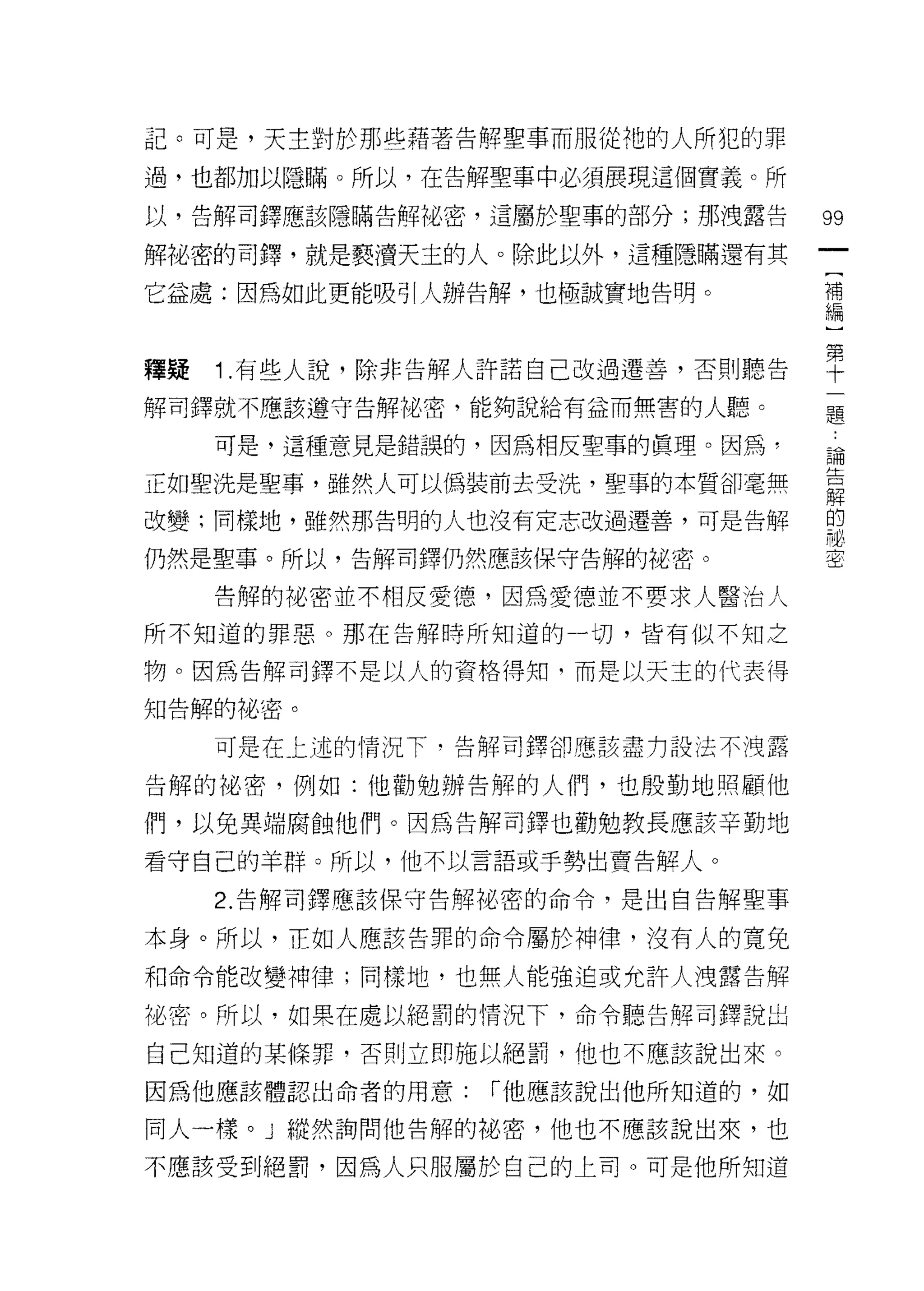 記。可是，天主對於那些藉著告解聖事而服從祂的人所犯的罪

過，也都加以隱瞞。所以，在告解聖事中必須展現這個實義。所

以，告解司鐸應該隱瞞告解祕密，這屬於聖事的部分;那洩露告      的

解祕密的司鐸，就是褻潰天主的人。除此以外，這種隱瞞還有其
                                  [
它益處:因為如此更能吸引人辦告解，也極誠實地告明。         補
                                  編


釋疑 1 有些人說，除非告解人許諾自己改過遷善，否則聽告      單
解司鐸就不應該遵守告解也密，能夠說給有益而無害的人聽。           題

   可是，這種意見是錯誤的，因為相反聖事的真理。因為，
                                  自問


正如聖洗是聖事，雖然人可以偽裝前去受洗，聖事的本質卻毫無      章
改變;同樣地，雖然那告明的人也沒有定志改過遷善，可是告解      的

                                  祕
仍然是聖事。所以，告解司鐸仍然應該保守告解的花密。         密


   告解的祕密並不相反愛德，因為愛德並不要求人醫治人

所不知道的罪惡。那在告角平時所知道的一切，皆有似不知之

物。因為告解司鐸不是以人的資格得知司而是以天主的代表得

知告解的祕密。

   可是在上述的情況下，告解司鐸卻應該盡力設法不洩露

告解的祕密，例如:他勸勉辦告解的人們，也殷勤地照顧他

們，以免異端腐蝕他們。因為告解司鐸也勸勉教長應該辛勤地

看守自己的羊群。所以，他不以言語或手勢出賣告解人。

   2. 告解司鐸應該保守告解祕密的命令，是出自告解聖事

本身。所以，正如人應該告罪的命令屬於神律，沒有人的寬免

和命令能改變神律;同樣地，也無人能強迫或允許人洩露告解

祕密。所以，如果在處以絕罰的情況下，命令聽告解司鐸說出

自己知道的某條罪，否則立即施以絕罰，他也不應該說出來。

因為他應該體認出命者的用意:   I 他應該說出他所知道的，如

同人一樣。」縱然詢問他告解的祕密，他也不應該說出來，也

不應該受到絕罰，因為人只服屬於自己的上司。可是他所知道
 